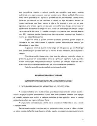 sua competência cognitiva e cultural, quando são educados para serem pessoas
autônomas como algo necessário para que consigam uma vida de qualidade. Ela mesma
forma temos aprendido que a expressão qualidade de vida, faz referência a como nossos
filhos tem que desfrutar do que desfrutam os demais; ou seja, ter direito a escolha, ter
coisas importantes para fazer, ganhar a vida se for possível, a viver em um lugar
agradável, a ter amigos e gente com os quais compartilhar seus desejos e interesses, ter
oportunidade de desfrutar o tempo livre e de passar um bom tempo com amigos e dispor
de momentos de felicidade. E a melhor forma para compreender tudo isso nas pessoas
com S.D. é sabendo escutar-lhes para que elas nos possam expressar que desejam o
mesmo que todos nós desejamos.
As pessoas com S.D. querem o mesmo que todos queremos, querem o apoio da
família e de seu meio para conseguir os objetivos e querem selecionar por si mesmo o que
dá qualidade às suas vidas.
As pessoas com S.D. durante muito tempo tem tido pessoas que tem falado por
elas; deixamos agora que eles falem por si mesmo, de seus interesses, de seus gostos e
desejos.
E temos aprendido nestes anos a dizer que não sabemos responder a todos os
problemas que nos tem apresentado a família e o professor, e portanto muitas questões
ficaram sem solução; mas podemos dizer com segurança que o Projeto Roma tem sido, é
e será uma oportunidade permanente para que todos continuemos aprendendo.
Eu tenho aprendido que é mais fácil receber quando se dá.

MEDIADORES DO PROJETO ROMA
COMO CRIAR PONTES COGNITIVAS ENTRE OS CONTEXTOS ?
O PAPEL DOS MEDIADORES E MEDIADORAS NO PROJETO ROMA
A pessoa mediadora como facilitadora de aprendizagem nos contextos familiar, escolar e
social, é a ligação ou ponte de informação e união entre estes contextos: Pretende criar espaços
de reflexão conjunta para produzir a melhora qualitativa de tais contextos, sendo o trabalho
cooperativo a cultura que impera no Projeto Roma.
A função, como bem descreve a palavra, é a da pessoa que media entre os pais, a escola
e o Projeto Roma.
Temos tentado mostrar que nosso esforço primordial consistia em que as mães, e os pais,
as outras pessoas da família, os professores e todas aquelas pessoas envolvidas educativamente

73

 