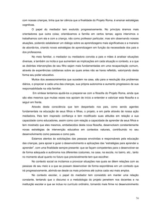 com nossas crianças, tinha que ter ciência que a finalidade do Projeto Roma, é ensinar estratégias
cognitivas.
O papel do mediador tem evoluído progressivamente. No princípio éramos mais
orientadores que outra coisa; orientávamos a família em certos temas; agora intervimos e
trabalhamos com ela e com a criança, não como professor particular, mas sim observando nossas
atuações, podendo estabelecer um diálogo sobre as aprendizagens mais significativas e a maneira
de abordá-los, criando novas estratégias de aprendizagem em função da necessidade dos pais e
dos professores.
No meio familiar, o mediador ou mediadora convida a pais e mães à analisar situações
diversas, e também os incita a que aumentem as implicações em cada situação e contexto, e a que
as distintas intervenções de seu filho sejam mais fundamentadas em uma recapacitação comum,
através de experiências cotidianas sobre as quais antes não se havia refletido, valorizando desta
forma seu poder educativo.
Muitos dos assessoramentos que sucedem na casa, são para a resolução dos problemas
diários, o propiciar a cada uma das crianças, sua própria autonomia e aumento progressivo de sua
responsabilidade na vida familiar.
Em síntese tentamos ajudá-los a preparar-se com a filosofia do Projeto Roma, ainda que
são eles mesmos que muitas vezes nos apoiam de início a entender e valorizar esta filosofia e a
seguir em frente.
Através desta consciência que tem despertado nos pais, como sendo agentes
fundamentais na educação de seus filhos e filhas, o projeto, e em parte através de nossa ação
mediadora, lhes tem inspirado confiança e tem modificado suas atitudes em relação a sua
capacidade como educadores, assim como com relação a capacidade de aprender de seus filhos e
tem mostrado que eles mesmos, embebecidos desta nova filosofia, desenvolvem constantemente
novas estratégias de intervenção educativa em contextos naturais, contribuindo no seu
desenvolvimento como pessoas e como pais.
Estamos atentos às solicitações das pessoas envolvidas e responsáveis pela educação
das crianças, para apoiar e guiar o desenvolvimento e aplicações das “estratégias para aprender a
aprender”, com uma finalidade sempre presente: que se façam competentes para o desenvolver-se
de forma adequada e autônoma nos diferentes costumes, na casa, na escola, no bairro, etc., tanto
no momento atual quanto no futuro que previsivelmente tem que escolher.
No contexto social os incitamos a provocar situações nas quais se dêem relações com as
pessoas de seu meio e a que se possam desenvolver de forma espontânea em um contexto que
irá progressivamente, abrindo-se desde os mais próximos até outros cada vez mais amplos.
No contexto escolar, o papel do mediador tem consistido em manter uma relação
constante, tentando que o discurso e a metodologia do projeto penetrem nos docentes e na
instituição escolar e que se inclua no currículo ordinário, tornando mais firme no desenvolvimento

74

 