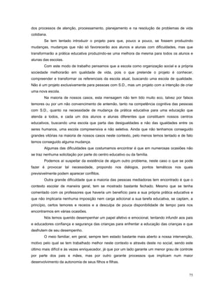 dos processos de atenção, processamento, planejamento e na resolução de problemas de vida
cotidiana.
Se tem tentado introduzir o projeto para que, pouco a pouco, se fossem produzindo
mudanças, mudanças que não só favorecerão aos alunos e alunas com dificuldades, mas que
transformarão a prática educativa produzindo-se uma melhora da mesma para todos os alunos e
alunas das escolas.
Com este modo de trabalho pensamos que a escola como organização social e a própria
sociedade melhorarão em qualidade de vida, pois o que pretende o projeto é conhecer,
compreender e transformar os referenciais da escola atual, buscando uma escola de qualidade.
Não é um projeto exclusivamente para pessoas com S.D., mas um projeto com a intenção de criar
uma nova escola.
Na maioria de nossos casos, esta mensagem não tem tido muito eco, talvez por falsos
temores ou por um não convencimento de antemão, tanto na competência cognitiva das pessoas
com S.D., quanto na necessidade de mudança da prática educativa para uma educação que
atenda a todos, e cada um dos alunos e alunas diferentes que constituem nossos centros
educativos, buscando uma escola que parta das desigualdades e não das igualdades entre os
seres humanos, uma escola compreensiva e não seletiva. Ainda que não tenhamos conseguido
grandes vitórias na maioria de nossos casos neste contexto, pelo menos temos tentado e de fato
temos conseguido alguma mudança.
Algumas das dificuldades que costumamos encontrar é que em numerosas ocasiões não
se traz nenhuma solicitação por parte do centro educativo ou da família.
Podemos aí suspeitar da existência de algum outro problema, neste caso o que se pode
fazer é provocar tal necessidade, propondo nos diálogos, pontos temáticos nos quais
previsivelmente podem aparecer conflitos.
Outra grande dificuldade que a maioria das pessoas mediadoras tem encontrado é que o
contexto escolar de maneira geral, tem se mostrado bastante fechado. Mesmo que se tenha
comentado com os professores que haveria um benefício para a sua própria prática educativa e
que não implicaria nenhuma imposição nem carga adicional a sua tarefa educativa, se captam, a
princípio, certos temores e receios e a desculpa de pouca disponibilidade de tempo para nos
encontrarmos em várias ocasiões.
Nós temos querido desempenhar um papel afetivo e emocional, tentando infundir aos pais
e educadores confiança e segurança das crianças para enfrentar a educação das crianças e que
desfrutem de seu desempenho.
O meio familiar, em geral, sempre tem estado bastante mais aberto a nossa intervenção,
motivo pelo qual se tem trabalhado melhor neste contexto e através deste no social, sendo este
último mais difícil e às vezes enriquecedor, já que por um lado garante um menor grau de controle
por parte dos pais e mães, mas por outro garante processos que implicam num maior
desenvolvimento da autonomia de seus filhos e filhas.
75

 