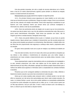 Uma das grandes conquistas, tem sido a criação de recursos alternativos com a família,
tanto a nível de um melhor desenvolvimento cognitivo quanto também no referente às relações
sociais e no desenvolvimento da autonomia.
Relacionamento com os pais poderíamos englobar os seguintes pontos:

♦ A – No princípio tínhamos pouca segurança em nosso trabalho ou em como atuar,
coisa que se transmite aos pais e profissionais. Graças ao projeto e amigos, fomos nos envolvendo
cada vez mais, obtendo uma relação mais estreita. Temos maior segurança e acreditamos no que
fazemos com muita esperança mesmo que sempre temos que continuar investigando e
informando-nos, abertos a todo tipo de possibilidades.

♦ B – Outro dos sentimentos dentro da relação com os pais é que ao nos envolvermos,
nos parece que eles já sabem tudo e que nós não podemos acrescentar-lhes nada. Mas pouco a
pouco vamos intercambiando informações, “todos temos que aprender com todos”, não há
ninguém que tenha a verdade absoluta, interagindo iremos longe.

♦ C – Havia uma grande distância entre os pais e o mediador, já que havia um grande
respeito conosco. Alguns pensam que o mediador é imprescindível, que não se pode avançar sem
ele, porque somos aqueles que possuem os conhecimentos. Mas felizmente, o trabalho diário com
seu filhos lhes tem proporcionado mais segurança e confiança neles mesmo, propiciando assim
sua atuação.
Em geral, temos aprendido muito com os pais em relação a sua dinâmica de trabalho em
casa.
Tudo não está nos textos, mas sim em nossa volta, temos que aproveitar as situações que
nos oferece a vida cotidiana e transformá-las em educativas para uma melhor relação e
entendimento com nosso contexto e desenvolvimento pleno nas tarefas diárias, tomando o meio
como laboratório.
Temos desempenhado o papel de intermediários entre os coordenadores da investigação e
os pais, tentando proporcionar uma visão mais objetiva que há dos próprios pais sobre o
desenvolvimento de seus filhos, dificuldades, aplicação dos distintos projetos desenvolvidos para a
melhora dos déficits sócio-cognitivos e informados sobre a complexidade dos contextos familiares
e escolares.
Pensamos que se tem conseguido satisfazer as demandas dos pais e mães, refletindo e
tratando de maneira conjunta o que seria mais conveniente em cada situação.
Ainda que em outras ocasiões estas versavam sobre o contexto escolar e nos tem sido
difícil ou impossível, por não termos tido oportunidades para intervir neste contexto educativo. Às
vezes, no contexto familiar e social, não se tem podido satisfazer as necessidades estabelecidas
ao produzir-se contra indicações nos próprios pais ou mães; por ex.: é muito comum querer que
um filho seja autônomo, mas por outro lado, é maior o medo de deixa-lo sair a tal endereço ou
bairro, ou deixa-lo que se vista desta ou daquela maneira.

76

 
