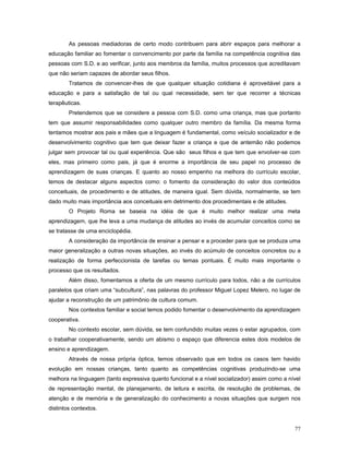 As pessoas mediadoras de certo modo contribuem para abrir espaços para melhorar a
educação familiar ao fomentar o convencimento por parte da família na competência cognitiva das
pessoas com S.D. e ao verificar, junto aos membros da família, muitos processos que acreditavam
que não seriam capazes de abordar seus filhos.
Tratamos de convencer-lhes de que qualquer situação cotidiana é aproveitável para a
educação e para a satisfação de tal ou qual necessidade, sem ter que recorrer a técnicas
terapêuticas.
Pretendemos que se considere a pessoa com S.D. como uma criança, mas que portanto
tem que assumir responsabilidades como qualquer outro membro da família. Da mesma forma
tentamos mostrar aos pais e mães que a linguagem é fundamental, como veículo socializador e de
desenvolvimento cognitivo que tem que deixar fazer a criança e que de antemão não podemos
julgar sem provocar tal ou qual experiência. Que são seus filhos e que tem que envolver-se com
eles, mas primeiro como pais, já que é enorme a importância de seu papel no processo de
aprendizagem de suas crianças. E quanto ao nosso empenho na melhora do currículo escolar,
temos de destacar alguns aspectos como: o fomento da consideração do valor dos conteúdos
conceituais, de procedimento e de atitudes, de maneira igual. Sem dúvida, normalmente, se tem
dado muito mais importância aos conceituais em detrimento dos procedimentais e de atitudes.
O Projeto Roma se baseia na idéia de que é muito melhor realizar uma meta
aprendizagem, que lhe leva a uma mudança de atitudes ao invés de acumular conceitos como se
se tratasse de uma enciclopédia.
A consideração da importância de ensinar a pensar e a proceder para que se produza uma
maior generalização a outras novas situações, ao invés do acúmulo de conceitos concretos ou a
realização de forma perfeccionista de tarefas ou temas pontuais. É muito mais importante o
processo que os resultados.
Além disso, fomentamos a oferta de um mesmo currículo para todos, não a de currículos
paralelos que criam uma “subcultura”, nas palavras do professor Miguel Lopez Melero, no lugar de
ajudar a reconstrução de um patrimônio de cultura comum.
Nos contextos familiar e social temos podido fomentar o desenvolvimento da aprendizagem
cooperativa.
No contexto escolar, sem dúvida, se tem confundido muitas vezes o estar agrupados, com
o trabalhar cooperativamente, sendo um abismo o espaço que diferencia estes dois modelos de
ensino e aprendizagem.
Através de nossa própria óptica, temos observado que em todos os casos tem havido
evolução em nossas crianças, tanto quanto as competências cognitivas produzindo-se uma
melhora na linguagem (tanto expressiva quanto funcional e a nível socializador) assim como a nível
de representação mental, de planejamento, de leitura e escrita, de resolução de problemas, de
atenção e de memória e de generalização do conhecimento a novas situações que surgem nos
distintos contextos.
77

 