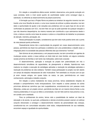 Em relação a competência afetivo-social, também observamos uma grande evolução em
suas condutas, tanto a nível social quanto de acertividade (saber como conseguir algo) e,
sobretudo, no referente ao desenvolvimento da própria autonomia.
A formação que traz o Projeto Roma se poderia se sintetizar da seguinte maneira nos tem
trazido uma nova filosofia de ensino, e uma nova maneira de enfocar a prática educativa; nos tem
dado a oportunidade de ajudar a dar soluções aos problemas com os quais hoje em dia se tem
confrontado as pessoas com S.D.; nos tem feito ver que se pode aprender de qualquer situação e
que não devemos desperdiçá-la; da mesma maneira tem contribuído a que valorizemos desde o
início, a leitura e escrita como base de acesso a cultura e a importância de trabalhar os processos
de atenção, memória, percepção, etc.
Nossa participação no projeto, consideramos que tem sido muito positiva tanto sob o ponto
de vista pessoal quanto profissional.
Pessoalmente temos tido a oportunidade de progredir em nosso desenvolvimento como
pessoa, permitindo-nos fazer-nos partícipes e solidários com uma problemática e desafio atual, a
integração plena na sociedade das pessoas diferentes das que chamamos “normais”.
Sem ânimos de ser pretensiosos, e em pequena escala, nos tem convertido em agentes de
mudanças sociais, sendo o nosso esforço um êxito total em meio familiar, em alguns contextos
sociais próximos às famílias e nem tanto nas instituições, sobre tudo a escolar.
O desenvolvimento, aplicação e evolução do projeto tem potencializado em nós o
desenvolvimento simultâneo de capacidades, de planejamento e reflexão, fazendo-nos mais
maduros na criação e execução de estratégias aplicadas a resolução de estratégias aplicadas a
resolução de problemas da vida cotidiana. Também nossa participação no projeto nos tem aberto
um campo de relações interpessoais de valor incalculável. Tem estreitado os vínculos com os que
já eram nossos amigos, em quase todos os casos, os pais, permitindo-nos um maior
conhecimento, admiração e trabalho conjunto.
Em relação a outros mediadores de nossa província, temos estabelecido relações de
amizade e companheirismo muito enriquecedoras. Com respeito a outras pessoas de outras
províncias abriram-se caminhos que nem suspeitávamos, encontrando-nos com pessoas muito
diferentes, unidas por um projeto comum, permitindo-nos falar em um mesmo idioma frente a uma
mesma problemática. E no que se refere a universidade, nos tem feito senti-la mais próxima e viva,
em contato com a realidade.
Para os profissionais de ensino, temos visto a possibilidade de realizar um ideal de
educação e de escola, na qual pais, professores e demais envolvidos possam exercer um esforço
conjunto direcionado a conseguir o desenvolvimento máximo da personalidade das crianças,
constituindo-nos em comunidade educativa onde todos, independentemente de sua realidade,
encontrem espaço e igualdade de oportunidades.

78

 