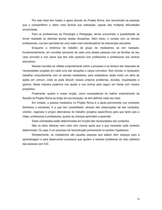 Por este ideal tem lutado e agora através do Projeto Roma, tem encontrado as pessoas
que o compartilhem e vêem mais factível sua realização, apesar das múltiplas dificuldades
encontradas.
Para os profissionais da Psicologia e Pedagogia, temos encontrado a possibilidade de
tornar realidade as distintas teorias destas disciplinas. Além disso, o contato com os demais
profissionais, nos tem permitido ter uma visão mais interdisciplinar da intervenção educativa.
Enquanto a dinâmica de trabalho de grupo de mediadores se tem baseado,
fundamentalmente, em reuniões semanais de cada uma destas pessoas com as famílias de seu
caso concreto e nos casos que tem sido possível com professores e professoras nos centros
educativos.
Nessas reuniões se refletia conjuntamente sobre o processo e se tentava dar respostas às
necessidades surgidas em cada uma das situações e casos concretos. Sem dúvida, é necessário
trabalhar conjuntamente com os demais mediadores, para estabelecer deste modo um série de
ações em comum, onde se pode discutir nossos próprios problemas, dúvidas, inquietações e
ganhos. Desta maneira podemos nos ajudar e nos animar para seguir em frente com nossos
propósitos.
Finalmente, quanto a nossa função, como conseqüência do melhor entendimento da
filosofia do Projeto Roma ao longo de sua evolução, se tem definido cada vez mais.
Em síntese, a pessoa mediadora no Projeto Roma é a ajuda permanente nos contextos
familiares e escolares; é a que tem possibilitado, através das observações de tais contextos,
orientar, organizar e propor alternativas de trabalho (projetos específicos) para que tanto pais e
mães, professoras e professores, quanto as crianças aprendam a aprender.
Estas orientações estão determinadas em função das necessidades dos contextos.
Não se deve oferecer nem mais nem menos ajuda que a que necessite cada contexto
determinado. Ou seja, é um processo de reconstrução permanente no sentido Vigotskiano.
Simplesmente, os mediadores são aquelas pessoas que sabem abrir espaços para a
aprendizagem e para desenvolver processos que ajudem a resolver problemas da vida cotidiana
das pessoas com S.D.

79

 