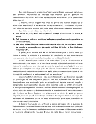 Com efeito é necessário considerar que “o ser humano não está programado a priori, nem
está

submetido

forçosamente

às

condições

socio-ambientais

que

lhe

permitam

um

desenvolvimento espontâneo; ao contrário se deve provocar situações para que a aprendizagem
possa ocorrer”.
O ambiente, em sua acepção mais ampla é o produto das inúmeras relações que se
entrecruzam, se afastam ou se aproximam em um seqüência que não é possível nem programar,
nem prever. Ele representa o cenário sobre o qual realiza todo o itinerário da vida de cada homem.
Sua relação com ele está, de fato determinada:
1- Pela riqueza ou pela pobreza das relações que invadem continuamente seu mundo de
afetos.
2- Pela força que se projeto ou se inibe derivada das recordações presentes consciente ou
inconscientemente.
3- Pelo medo de descobrir-se a si mesmo sem defesas frágil com um eu que não é capaz
de suportar a comparação entre percepção individual do limite e a diversidade com
relação ao outro.
“A percepção do ambiente está por sua vez estritamente ligada ao mundo afetivo que
rodeia a criança. O ambiente e a afetividade se condicionam de fato, influenciando-se
reciprocamente determinando seu nível de interação e seu sentido de identidade.”
A análise do contexto tem permitido de fato particularizar o ganho de um maior número de
autonomias. O principal objetivo é o de favorecer a aquisição de competências sociais, condição
necessária para atender a uma integração concreta. “A competência social” pode vir a ser um
conceito que acompanha uma ampla gama de variáveis com freqüência muito diferentes que
desempenham um papel nas interações sociais. Existe muito pouco senso sobre o que é de fato
competência social e como se realizam as variáveis que a configuram.”
Esta orientação tem determinado a troca sensível dos objetivos que de setoriais (aquisição
ou potenciação de uma competência particular) tem sido convertido cada vez mais em
interdisciplinares; uma aproximação assim tem pretendido não somente uma maior atenção à
comparação e à verificação de tudo o que se estava realizando, senão que também tem requerido
a ampliação das competências (individuais, afetivas e de relacionamento) de cada participante no
projeto, e isso tem favorecido o potencial de qualidade de vida das famílias e, sobretudo dos jovens
com Síndrome de Down. Colocando em funcionamento no interior do grupo um sistema
organizativo que tem previsto momentos de prioridade e de complementaridade em função das
situações e das necessidades que, no seu tempo, evidenciavam o próprio sujeito, sua família e as
diversas agencias sócio-educativas.
O trabalho desenvolvido tem confirmado a estreita correlação entre a qualidade de
desenvolvimento e o envelhecimento: cada vez mais, e de modo cientificamente mais qualificado
se está em condições de avaliar e correlacionar as diversas e complexas problemáticas que desde
o nascimento estão presentes na pessoa Down, e de avaliar de que maneira mais projetos e
8

 