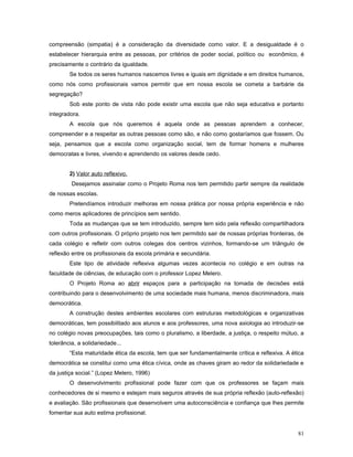 compreensão (simpatia) é a consideração da diversidade como valor. E a desigualdade é o
estabelecer hierarquia entre as pessoas, por critérios de poder social, político ou econômico, é
precisamente o contrário da igualdade.
Se todos os seres humanos nascemos livres e iguais em dignidade e em direitos humanos,
como nós como profissionais vamos permitir que em nossa escola se cometa a barbárie da
segregação?
Sob este ponto de vista não pode existir uma escola que não seja educativa e portanto
integradora.
A escola que nós queremos é aquela onde as pessoas aprendem a conhecer,
compreender e a respeitar as outras pessoas como são, e não como gostaríamos que fossem. Ou
seja, pensamos que a escola como organização social, tem de formar homens e mulheres
democratas e livres, vivendo e aprendendo os valores desde cedo.
2) Valor auto reflexivo.
Desejamos assinalar como o Projeto Roma nos tem permitido partir sempre da realidade
de nossas escolas.
Pretendíamos introduzir melhoras em nossa prática por nossa própria experiência e não
como meros aplicadores de princípios sem sentido.
Toda as mudanças que se tem introduzido, sempre tem sido pela reflexão compartilhadora
com outros profissionais. O próprio projeto nos tem permitido sair de nossas próprias fronteiras, de
cada colégio e refletir com outros colegas dos centros vizinhos, formando-se um triângulo de
reflexão entre os profissionais da escola primária e secundária.
Este tipo de atividade reflexiva algumas vezes acontecia no colégio e em outras na
faculdade de ciências, de educação com o professor Lopez Melero.
O Projeto Roma ao abrir espaços para a participação na tomada de decisões está
contribuindo para o desenvolvimento de uma sociedade mais humana, menos discriminadora, mais
democrática.
A construção destes ambientes escolares com estruturas metodológicas e organizativas
democráticas, tem possibilitado aos alunos e aos professores, uma nova axiologia ao introduzir-se
no colégio novas preocupações, tais como o pluralismo, a liberdade, a justiça, o respeito mútuo, a
tolerância, a solidariedade...
“Esta maturidade ética da escola, tem que ser fundamentalmente crítica e reflexiva. A ética
democrática se constitui como uma ética cívica, onde as chaves giram ao redor da solidariedade e
da justiça social.” (Lopez Melero, 1996)
O desenvolvimento profissional pode fazer com que os professores se façam mais
conhecedores de si mesmo e estejam mais seguros através de sua própria reflexão (auto-reflexão)
e avaliação. São profissionais que desenvolvem uma autoconsciência e confiança que lhes permite
fomentar sua auto estima profissional.
81

 