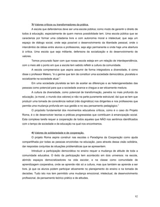 3) Valores críticos ou transformadores da prática.
A escola que defendemos deve ser uma escola pública; como modo de garantir o direito de
todos à educação, especialmente de quem menos possibilidade tem. Uma escola pública que se
caracterize por formar uma cidadania livre e com autonomia moral e intelectual; que seja um
espaço de diálogo social, onde seja possível o desenvolvimento da liberdade pessoal, onde o
intercâmbio de idéias entre alunos e professores, seja algo permanente e onde haja uma abertura
à crítica. Uma escola que seja militante, defensora da socialização e do desenvolvimento de
valores.
Temos procurado fazer com que nossa escola esteja em um relação de interdependência,
com o meio até o ponto em que a escola tem sabido refletir a cultura da comunidade.
A escola compreensiva que aspira assumir de forma integradora a diversidade, é como
disse o professor Melero, “é o germe que tem de constituir uma sociedade democrática, pluralista e
socializante na sociedade atual.”
Em uma sociedade pluralista se tem de aceitar as diferenças e as heterogeneidades das
pessoas como potencial para que a sociedade avance e chegue a ser eticamente medura.
A cultura da diversidade, como potencial de transformação, penetra no mais profundo da
educação, (a moral, o mundo dos valores) e não na parte puramente estrutural; daí que se tem que
produzir uma tomada de consciência radical (não dogmática) nos dirigentes e nos professores que
permita uma mudança profunda em sua gestão e no seu pensamento pedagógico.”
O propósito fundamental dos movimentos educativos críticos, como é o caso do Projeto
Roma, é o de desenvolver teorias e práticas progressistas que contribuam à emancipação social.
Esta complexa tarefa requer a cooperação de todos aqueles que NÃO nos sentimos identificados
com o tempo de sociedade e de educação na qual nos encontramos.
4) Valores de solidariedade e de cooperação.
O projeto Roma aspira construir nas escolas o Paradigma da Cooperação como ajuda
compartilhada por todas as pessoas envolvidas na educação, para através dessa visão solidária,
dar respostas conjuntas às situações problemáticas que se apresentem.
Introduzir a participação democrática no ensino requer a mudança de atitude de toda a
comunidade educativa. O êxito da participação tem acontecido em dois universos: na escola,
abrindo espaços democratizadores na vida escolar, e na classe como comunidade de
aprendizagem cooperativa, onde se aprende não só a cultura, mas que também se aprende a ser
livre, já que os alunos podem participar ativamente no planejamento do ensino e na tomada de
decisões. Tudo isto nos tem permitido uma mudança emocional, intelectual, de desenvolvimento
profissional, de pensamento teórico prático e de atitudes.

82

 