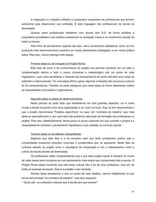 A integração e o trabalho solidário e cooperativo necessitam de profissionais que tenham
autonomia para desenvolver sua profissão. É esta linguagem dos profissionais da escola da
diversidade.
Quando estes profissionais trabalham com alunos com S.D. de forma solidária e
cooperativa possibilitam uma melhora substancial na aceitação mútua e no rendimento escolar de
todos os alunos.
Pela linha de pensamento exposta até aqui, seria conveniente estabelecer como se tem
produzido este desenvolvimento evolutivo em nosso pensamento pedagógico e em nossa prática
diária. Para isso, vamos distinguir três etapas:
Primeira etapa ou de iniciação do Projeto Roma:
Esta fase de início e de conhecimento do projeto nos permitiu conhecer por um lado a
fundamentação teórica e todo o marco conceitual e metodológico sob um ponto de vista
Vigotskiano e por outro sensibilizar o restante dos companheiros do centro até este novo modo de
entender a cultura escolar. Foi uma etapa difícil e gerou algumas confusões até que pouco a pouco
se foi compreendendo. Também se pode assegurar que nesta etapa se foram detectando melhor
as necessidades curriculares e organizativas.
Segunda etapa ou etapa de desenvolvimento:
Neste período se pode dizer que trabalhamos em dois grandes aspectos: um é como
mudar a escola buscando uma nova organização e um novo currículo. Aqui se tem desenvolvido o
que o projeto denominava “Projetos específicos” na casa, em “contratos de trabalho” que mais
tarde se exemplificaram e, por outro lado não podíamos descuidar da formação dos professores no
projeto. Para isso, detalhadamente, temos pouco a pouco explicado em que consiste o projeto e a
necessidade de conhecer o pensamento Vigotskiano e sua utilidade no currículo escolar.
Terceira etapa ou de reflexão compartilhada:
Digamos que esta fase é a do encontro visto que tanto professores quanto pais e
universidades buscamos soluções conjuntas à problemática que se apresenta. Nesta fase se
conhece através do projeto como o paradigma da cooperação e nós a interpretamos como a
cultura da escola através da diversidade.
Os professores estão compreendendo que o que este projeto requer é transpor os muros
de cada classe para incorporar-se num pensamento mais amplo que comprometa toda a escola. O
Projeto Roma aspira transmitir que esta troca cultural não é só de uma professora, mas sim de
todas as pessoas da escola. Esta é a questão a ser resolvida.
Através desta perspectiva e sob um ponto de vista didático, viemos trabalhando no que
temos denominado “os contratos de trabalho”, mas sem esquecer:
– Quais são os conteúdos culturais que a escola tem que ensinar?
83

 