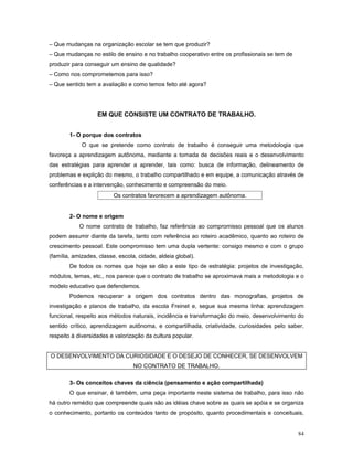 – Que mudanças na organização escolar se tem que produzir?
– Que mudanças no estilo de ensino e no trabalho cooperativo entre os profissionais se tem de
produzir para conseguir um ensino de qualidade?
– Como nos comprometemos para isso?
– Que sentido tem a avaliação e como temos feito até agora?

EM QUE CONSISTE UM CONTRATO DE TRABALHO.
1- O porque dos contratos
O que se pretende como contrato de trabalho é conseguir uma metodologia que
favoreça a aprendizagem autônoma, mediante a tomada de decisões reais e o desenvolvimento
das estratégias para aprender a aprender, tais como: busca de informação, delineamento de
problemas e explição do mesmo, o trabalho compartilhado e em equipe, a comunicação através de
conferências e a intervenção, conhecimento e compreensão do meio.
Os contratos favorecem a aprendizagem autônoma.
2- O nome e origem
O nome contrato de trabalho, faz referência ao compromisso pessoal que os alunos
podem assumir diante da tarefa, tanto com referência ao roteiro acadêmico, quanto ao roteiro de
crescimento pessoal. Este compromisso tem uma dupla vertente: consigo mesmo e com o grupo
(família, amizades, classe, escola, cidade, aldeia global).
De todos os nomes que hoje se dão a este tipo de estratégia: projetos de investigação,
módulos, temas, etc., nos parece que o contrato de trabalho se aproximava mais a metodologia e o
modelo educativo que defendemos.
Podemos recuperar a origem dos contratos dentro das monografias, projetos de
investigação e planos de trabalho, da escola Freinet e, segue sua mesma linha: aprendizagem
funcional, respeito aos métodos naturais, incidência e transformação do meio, desenvolvimento do
sentido crítico, aprendizagem autônoma, e compartilhada, criatividade, curiosidades pelo saber,
respeito à diversidades e valorização da cultura popular.
O DESENVOLVIMENTO DA CURIOSIDADE E O DESEJO DE CONHECER, SE DESENVOLVEM
NO CONTRATO DE TRABALHO.
3- Os conceitos chaves da ciência (pensamento e ação compartilhada)
O que ensinar, é também, uma peça importante neste sistema de trabalho, para isso não
há outro remédio que compreende quais são as idéias chave sobre as quais se apóia e se organiza
o conhecimento, portanto os conteúdos tanto de propósito, quanto procedimentais e conceituais,
84

 