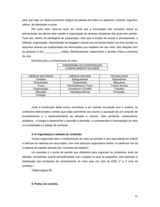 para que haja um desenvolvimento integral da pessoa em todos os aspectos: corporal, cognitivo,
afetivo, de identidade e social.
Por outro lado, deve-se levar em conta que a formulação dos conceitos chave ou
estruturantes da ciência dará coesão e organização às diversas disciplinas das quais tem partido.
Tudo isto, dentro do paradigma de cooperação, visto que a função da escola é precisamente, a
reflexão, organização, interpretação da bagagem cultural que os alunos trazem ao meio escolar ou
adquirem através da multiplicidade de informações que recebem em seu meio, das relações com
as pessoas e dos ___________ média. Definitivamente, desenvolver o sentido crítico e profundo
da vida.
Exemplo para o conhecimento do meio:
PARADIGMA DA COOPERAÇÃO
CONHECIMENTO DO MEIO
CIÊNCIA NATURAIS
Unidade
Diversidade
Troca
Organização
Interação
Energia

CIÊNCIA SOCIAIS
Desigualdade
Diversidade
Permanência e Troca
Consenso e Conflito
Interdependência

TECNOLOGIA
Operadores
Máquinas
Trocas Sociais
Trabalho
Produção

Junto à construção deste marco conceitual, e em estreita vinculação com o mesmo, os
conteúdos selecionados cremos que estão permitindo aos alunos a aquisição de um conjunto de
procedimentos e o desenvolvimento de atitudes e valores: meio ambiente, coeducativos,
solidários... e chegar a desenvolver o aprender a aprender, a compreensão e interpretação do meio
e a curiosidade e o desejo de conhecer.
4- A organização e seleção do conteúdo:
Temos organizado todo o conhecimento do meio do primário e seu equivalente em infantil
e ciências da natureza em secundária, com uma estrutura organizativa similar. A coerência nos dá
o sistema de trabalho através dos “contratos de trabalho”.
Um exemplo é o ponto de partida que utilizamos para organizar os conteúdos, tanto de
atitudes, conceituais, quanto procedimentais (ver o quadro no qual se especifica, com exemplo, a
distribuição dos conteúdos de conhecimento do meio para um ciclo de ESO, 2º e 3º ciclo de
primária.)
Tabela página 95.

5- Partes do contrato.

85

 
