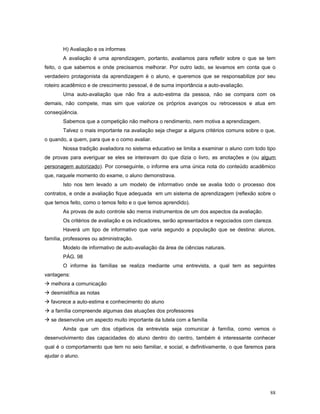 H) Avaliação e os informes
A avaliação é uma aprendizagem, portanto, avaliamos para refletir sobre o que se tem
feito, o que sabemos e onde precisamos melhorar. Por outro lado, se levamos em conta que o
verdadeiro protagonista da aprendizagem é o aluno, e queremos que se responsabilize por seu
roteiro acadêmico e de crescimento pessoal, é de suma importância a auto-avaliação.
Uma auto-avaliação que não fira a auto-estima da pessoa, não se compara com os
demais, não compete, mas sim que valorize os próprios avanços ou retrocessos e atua em
conseqüência.
Sabemos que a competição não melhora o rendimento, nem motiva a aprendizagem.
Talvez o mais importante na avaliação seja chegar a alguns critérios comuns sobre o que,
o quando, a quem, para que e o como avaliar.
Nossa tradição avaliadora no sistema educativo se limita a examinar o aluno com todo tipo
de provas para averiguar se eles se inteiravam do que dizia o livro, as anotações e (ou algum
personagem autorizado). Por conseguinte, o informe era uma única nota do conteúdo acadêmico
que, naquele momento do exame, o aluno demonstrava.
Isto nos tem levado a um modelo de informativo onde se avalia todo o processo dos
contratos, e onde a avaliação fique adequada em um sistema de aprendizagem (reflexão sobre o
que temos feito, como o temos feito e o que temos aprendido).
As provas de auto controle são meros instrumentos de um dos aspectos da avaliação.
Os critérios de avaliação e os indicadores, serão apresentados e negociados com clareza.
Haverá um tipo de informativo que varia segundo a população que se destina: alunos,
família, professores ou administração.
Modelo de informativo de auto-avaliação da área de ciências naturais.
PÁG. 98
O informe às famílias se realiza mediante uma entrevista, a qual tem as seguintes
vantagens:
 melhora a comunicação
 desmistifica as notas
 favorece a auto-estima e conhecimento do aluno
 a família compreende algumas das atuações dos professores
 se desenvolve um aspecto muito importante da tutela com a família
Ainda que um dos objetivos da entrevista seja comunicar à família, como vemos o
desenvolvimento das capacidades do aluno dentro do centro, também é interessante conhecer
qual é o comportamento que tem no seio familiar, e social, e definitivamente, o que faremos para
ajudar o aluno.

88

 