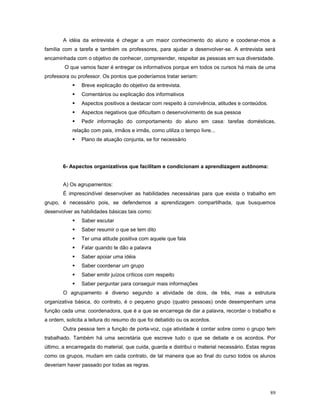 A idéia da entrevista é chegar a um maior conhecimento do aluno e coodenar-mos a
família com a tarefa e também os professores, para ajudar a desenvolver-se. A entrevista será
encaminhada com o objetivo de conhecer, compreender, respeitar as pessoas em sua diversidade.
O que vamos fazer é entregar os informativos porque em todos os cursos há mais de uma
professora ou professor. Os pontos que poderíamos tratar seriam:


Breve explicação do objetivo da entrevista.



Comentários ou explicação dos informativos



Aspectos positivos a destacar com respeito à convivência, atitudes e conteúdos.



Aspectos negativos que dificultam o desenvolvimento de sua pessoa



Pedir informação do comportamento do aluno em casa: tarefas domésticas,

relação com pais, irmãos e irmãs, como utiliza o tempo livre...


Plano de atuação conjunta, se for necessário

6- Aspectos organizativos que facilitam e condicionam a aprendizagem autônoma:
A) Os agrupamentos:
É imprescindível desenvolver as habilidades necessárias para que exista o trabalho em
grupo, é necessário pois, se defendemos a aprendizagem compartilhada, que busquemos
desenvolver as habilidades básicas tais como:


Saber escutar



Saber resumir o que se tem dito



Ter uma atitude positiva com aquele que fala



Falar quando te dão a palavra



Saber apoiar uma idéia



Saber coordenar um grupo



Saber emitir juízos críticos com respeito



Saber perguntar para conseguir mais informações

O agrupamento é diverso segundo a atividade de dois, de três, mas a estrutura
organizativa básica, do contrato, é o pequeno grupo (quatro pessoas) onde desempenham uma
função cada uma: coordenadora, que é a que se encarrega de dar a palavra, recordar o trabalho e
a ordem, solicita a leitura do resumo do que foi debatido ou os acordos.
Outra pessoa tem a função de porta-voz, cuja atividade é contar sobre como o grupo tem
trabalhado. Também há uma secretária que escreve tudo o que se debate e os acordos. Por
último, a encarregada do material, que cuida, guarda e distribui o material necessário. Estas regras
como os grupos, mudam em cada contrato, de tal maneira que ao final do curso todos os alunos
deveriam haver passado por todas as regras.

89

 
