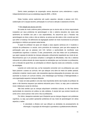 Dentro deste paradigma da cooperação vamos descrever como entendemos o apoio,
independentemente do que se estabeleça segundo BOE, o. BOJA.
Estas funções vamos explicá-las sob quatro aspectos: atenção a pessoa com S.D.,
colaboração com a equipe docente, participação no currículo e atenção e assessoria à família.
1º) Em relação aos alunos com S.D.
Se aceita de modo unânime pelos professores que os alunos são os únicos responsáveis
(culpados) por seus problemas de aprendizagem e não o sistema educativo (às vezes este
sentimento se transfere aos pais e aos especialistas). Ao assumir-se que o fracasso nas
aprendizagens se deve a eles e não ao sistema, se pensa que são estes e não a escola que tem
que sofrer a mudança. Os defensores da segregação aceitam de modo incondicional os princípios
psicológicos e médicos que apoiam estas teorias.
O papel do professor de apoio em relação a esse aspecto centra-se em ir mudando o
conjunto de professores e a escola, como promotora de mudanças, para que abra espaços de
participação para que as pessoas com S.D. tenham a oportunidade de manifestar suas
competências cognitivas e culturais. É esta, precisamente, uma das metas com os professores,
que sejam capazes de atender às crianças adequada e eficazmente respeitando seu modo de ser.
Reconhecemos que é um processo complexo e carregado de dificuldades, mas nós o estamos
colocando em prática através de nossa resposta às solicitações que nos formulam os professores,
com a intenção de ajudar-lhes; as solicitações se referem algumas vezes aos conteúdos, e outras
às estratégias.
Levando em conta tudo isso, se faz necessário concordar com os professores que, para
fazer possível o acesso ao currículo, tem que adequar uma série de meios de caráter pessoal,
ambiental e material; mesmo assim, são necessárias algumas adequações do processo, tais como
acomodar ou buscar um currículo diverso, uma metodologia que favoreça a heterogeneidade, e
uma organização espacial e temporal diferente.
A nosso ver esta questão é uma das mais importantes dentro das funções do professor de
apoio e não devemos esquecer que estamos educando para o futuro, ou seja, para a autonomia
moral, intelectual e social do indivíduo.
Não teria sentido que as crianças adquirissem conteúdos culturais, se não lhes damos
oportunidade de colocá-los em prática na vida cotidiana. A escola tem que ensinar levando em
conta como o aluno pensa e não como o faz os professores.
Por último, desejamos assinalar que é freqüente que as crianças cheguem com problemas
cognitivos, ou seja, que podem apresentar problemas em seu modo de aprendizagem em vários
aspectos, a saber:
-

A velocidade e eficácia com que efetuam as atividades de processamento de
informação. A aquisição de informação é quantitativa e qualitativamente diferente.
91

 