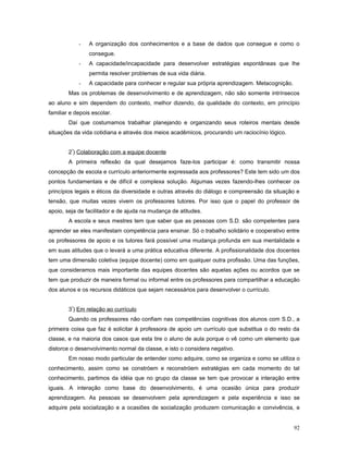 -

A organização dos conhecimentos e a base de dados que consegue e como o
consegue.

-

A capacidade/incapacidade para desenvolver estratégias espontâneas que lhe
permita resolver problemas de sua vida diária.

-

A capacidade para conhecer e regular sua própria aprendizagem. Metacognição.

Mas os problemas de desenvolvimento e de aprendizagem, não são somente intrínsecos
ao aluno e sim dependem do contexto, melhor dizendo, da qualidade do contexto, em princípio
familiar e depois escolar.
Daí que costumamos trabalhar planejando e organizando seus roteiros mentais desde
situações da vida cotidiana e através dos meios acadêmicos, procurando um raciocínio lógico.
2º) Colaboração com a equipe docente
A primeira reflexão da qual desejamos faze-los participar é: como transmitir nossa
concepção de escola e currículo anteriormente expressada aos professores? Este tem sido um dos
pontos fundamentais e de difícil e complexa solução. Algumas vezes fazendo-lhes conhecer os
princípios legais e éticos da diversidade e outras através do diálogo e compreensão da situação e
tensão, que muitas vezes vivem os professores tutores. Por isso que o papel do professor de
apoio, seja de facilitador e de ajuda na mudança de atitudes.
A escola e seus mestres tem que saber que as pessoas com S.D. são competentes para
aprender se eles manifestam competência para ensinar. Só o trabalho solidário e cooperativo entre
os professores de apoio e os tutores fará possível uma mudança profunda em sua mentalidade e
em suas atitudes que o levará a uma prática educativa diferente. A profissionalidade dos docentes
tem uma dimensão coletiva (equipe docente) como em qualquer outra profissão. Uma das funções,
que consideramos mais importante das equipes docentes são aquelas ações ou acordos que se
tem que produzir de maneira formal ou informal entre os professores para compartilhar a educação
dos alunos e os recursos didáticos que sejam necessários para desenvolver o currículo.
3º) Em relação ao currículo
Quando os professores não confiam nas competências cognitivas dos alunos com S.D., a
primeira coisa que faz é solicitar à professora de apoio um currículo que substitua o do resto da
classe, e na maioria dos casos que esta tire o aluno de aula porque o vê como um elemento que
distorce o desenvolvimento normal da classe, e isto o considera negativo.
Em nosso modo particular de entender como adquire, como se organiza e como se utiliza o
conhecimento, assim como se constróem e reconstróem estratégias em cada momento do tal
conhecimento, partimos da idéia que no grupo da classe se tem que provocar a interação entre
iguais. A interação como base do desenvolvimento, é uma ocasião única para produzir
aprendizagem. As pessoas se desenvolvem pela aprendizagem e pela experiência e isso se
adquire pela socialização e a ocasiões de socialização produzem comunicação e convivência, e
92

 