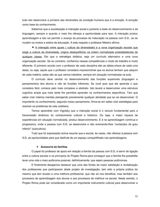 tudo isto desenvolve a primeira das dimensões da condição humana que é a emoção. A emoção
como base do conhecimento.
Sabemos que a socialização é interação social e portanto a base do desenvolvimento e da
linguagem, sempre e quando o meio lhe ofereça a oportunidade para isso. A interação produz
aprendizagem e isto vai permitir o avanço do processo de maturação na pessoa com S.D., se se
mudam os modos e estilos de educação. A este respeito o professor Meleiro afirma:

 A interação entre iguais ( cultura da diversidade) e a nova organização escolar que
exige a cultura da diversidade, origina desequilíbrios na ordem normalizada preestabelecida de
qualquer classe. Daí que a estratégia didática, seja um currículo alternativo e uma nova
organização escolar. Se ao contrário, confiamos nessas competências o modo de trabalho é muito
diferente. O primeiro acordo com o professor de cada disciplina são as idéias-chave de cada uma
delas, ou seja, aquilo que o professor considera imprescindível que os alunos tenham que adquirir
de cada matéria, estas são as que vamos trabalhar, sempre em situação normalizada na aula.
O currículo deve centrar no desenvolvimento das funções superiores (linguagem e
pensamentos) dos alunos e não às funções inferiores. Se você quer que ele aprenda o que
considera fácil, comece pelo mais complexo e abstrato. Isto levará a desenvolver uma estrutura
cognitiva ampla que mais tarde lhe permitirá aprender os conhecimentos específicos. Tem que
saber criar roteiros mentais planejando previamente qualquer atividade que se vai desenvolver. O
importante no conhecimento, segundo nosso pensamento, firma-se em saber criar estratégias para
resolver os problemas da vida cotidiana.
Temos aprendido com Vigotsky que a interação social é o veículo fundamental para a
transmissão dinâmica do conhecimento cultural e histórico. Ou seja, a maior riqueza de
experiências em situação normalizada, produz desenvolvimento. E é na aprendizagem contínua e
progressiva, onde a pessoa com S.D. se desenvolve e não ensinando-lhes “conteúdos de grau
inferior” (subcultura).
Tudo que foi expressado acima resume que a escola, às vezes, não oferece à pessoa com
S.D. as oportunidades para que desfrute de um espaço compartilhado nas aprendizagens.
 Acessoria às famílias
O papel do professor de apoio em relação a família da pessoa com S.D. é servir de ligação
entre a cultura escolar e os princípios do Projeto Roma para conseguir que a família lhe possibilite
levar uma vida o mais autônoma possível, definitivamente, que sejam pessoas autônomas.
E finalmente desejamos destacar que uma das fontes de maior satisfação e revitalização
dos professores que participaram deste projeto de investigação, tem sido a própria prática do
mesmo que tem levado a uma melhora profissional, que não só nos beneficia, mas também aos
processos de aprendizagem dos alunos e aos processos de melhora na escola. Neste sentido, o
Projeto Roma pode ser considerado como um importante instrumento cultural para desenvolver a

93

 