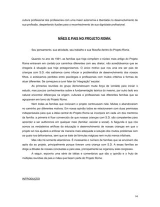 cultura profissional dos professores com uma maior autonomia e liberdade no desenvolvimento de
sua profissão, despertando ilusões para o reconhecimento de sua dignidade profissional.

MÃES E PAIS NO PROJETO ROMA:

Seu pensamento, sua atividade, seu trabalho e sua filosofia dentro do Projeto Roma.
Quando no ano de 1991, as famílias que hoje compõem o núcleo mais antigo do Projeto
Roma entravam em contato por caminhos diferentes com seu diretor, não acreditávamos que se
chegaria à situação que hoje protagonizamos. O único motivo que nos unia era ser pais de
crianças com S.D. não sabíamos como infocar a problemática de desenvolvimento dos nossos
filhos, e andávamos perdidos entre psicólogos e profissionais com muitos critérios e formas de
atuar diferentes. Se começava a ouvir falar da “integração” escolar.
As primeiras reuniões do grupo demonstravam muita força de vontade para iniciar o
estudo, mas poucos conhecimentos sobre a fundamentação teórica do mesmo, por outro lado era
natural encontrar diferenças na origem, culturais e profissionais nas diferentes famílias que se
agrupavam em torno do Projeto Roma.
Nem todas as famílias que iniciavam o projeto continuavam nele. Muitas o abandonaram
no caminho por diferentes motivos. Em nossa opinião todos se relacionaram com duas premissas
indispensáveis para que a idéia central do Projeto Roma se incorpore em cada um dos membros
da família: a primeira é ficar convencido de que nossas crianças com S.D. são competentes para
aprender e ser autônomos em qualquer meio (familiar, escolar e social). A Segunda é que nós
somos os verdadeiros artífices da educação e desenvolvimento de nossas crianças em que o
projeto só nos ajudará a enfocar da maneira mais adequada a solução dos muitos problemas com
os quais nos defrontamos, sem que se trate de fórmulas mágicas nem muito menos infalíveis.
Mas não há somente abandonos. É incessante o número de famílias que se envolvem dia
após dia ao projeto, principalmente porque tiveram uma criança com S.D. A essas famílias se
dirige a difusão de nossas conclusões e para elas, principalmente se organizou este congresso.
A seguir, exponho uma série de idéias e comentários que são a opinião e o fruto de
múltiplas reuniões de pais e mães que fazem parte do Projeto Roma:

INTRODUÇÃO

94

 