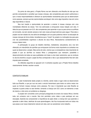 Do ponto de vista geral, o Projeto Roma nos tem oferecido uma filosofia de vida que nos
permite compreender e acreditar que nossas crianças, são competentes para serem autônomas e
que a nossa responsabilidade é oferecer as oportunidades necessárias para que se desenvolvam
como pessoas, sempre que tais oportunidades aconteçam não como algo impositivo mas sim como
algo espontâneo e natural.
Nos tem trazido a oportunidade de aprender a ensinar à nossas crianças com uma
mentalidade diferente da classe. Tem nos estimulado e enriquecido nossa relação com eles. A
idéia de que as pessoas com S.D. são competentes para aprender e que os pais somos os artífices
em tal tarefa, nos tem atraído sempre e tem sido nosso principal estímulo para seguir. Para eles o
projeto nos tem dotado de uma série de estratégias com as quais podemos intervir na educação de
nossas crianças de forma direta. Acreditamos que o "motor" do projeto é a motivação dos pais para
crer nas possibilidades cognitivas e alturais de seus filhos. Necessitamos constantemente do
empuxo deste motor.
A participação no grupo de trabalho (famílias, mediadores, educadores, etc.) nos tem
oferecido um intercâmbio de opiniões que enriquecem de forma muito importante os contextos nos
quais se desenvolve o projeto. Mas acima de tudo, cremos que a conseqüência mais importante do
projeto é que ao dar-lhes os nossos filhos o protagonismo que merecem, possibilita o
desenvolvimento de todas as suas qualidades com base a uma maior autonomia, que os conduza
no dia de amanhã a ocupar o papel de lhes corresponde e não o que classicamente lhes tem sido
imposto pela sociedade.
As reflexões seguintes se agrupam em 3 contextos aqueles que o Projeto Roma trabalha
classicamente: familiar, escolar e social.

CONTEXTO FAMILIAR
O pilar fundamental deste projeto é a família, sendo nesta o lugar onde se desenvolverá
toda sua filosofia, e que por sua vez será o veículo transmissor para todos os outros meios nos
quais se formam nossas crianças como pessoas. Por isso é importante que esta filosofia se
implante e quanto antes no seio familiar, tomando a criança com S.D. como um elemento a mais
da mesma, e não como um problema ou desgraça.
O projeto tem convertido como principal protagonista do ensino de nossos filhos a família
toda, em uníssono com a escola. Nos tem permitido como mães e pais participar em sua
educação, fazendo-nos compreender a importância da ação direta: a criança tem que aprender a
aprender e além disso, desfrutar de suas aprendizagens. Isto fica incorporado tanto em todos nós
que passa a ser nosso tratamento natural com eles, sem se caracterizar como trabalho.

95

 