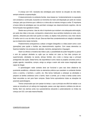 A criança com S.D. necessita das estratégias para resolver as situação da vida diária.
sempre evitando a superproteção.
O desenvolvimento no ambiente familiar, deve basear-se fundamentalmente na exposição
oral constante e continuada, buscando os momentos de maior pré-disposição por parte de nossas
crianças, pelo que diríamos que o silêncio e a rotina são os maiores inimigos a evitar. É importante
a busca diária de estratégias que nos permitam conseguir seu desenvolvimento cognitivo, não de
forma forçada mas agradável e lúdica.
Desde seus primeiros dias de vida é importante que recebam uma adequada estimulação,
por parte das mães e dos pais, começando a desenvolver seus sentidos mediante as cores, sons,
sabores, utilizando para eles tudo quanto os rodeia, os objetos mais próximos a seu meio natural.
O melhor som é a voz da mãe e do pai. Deve-se falar-lhes constantemente em relação à atividade
que se desenvolve nesse momento.
Posteriormente começaremos a utilizar a imagem (fotografia e o vídeo) assim como o som
(gravações) para ajudar e facilitar seu desenvolvimento cognitivo. Com esses elementos os
fazemos trabalhar nos processos de: atenção, memória, planejamento e linguagem.
Assim se oferece a iniciativa das mães e pais, a possibilidade de poder fotografar ou gravar
o som de qualquer atividade ou ação que se realize em casa ou fora dela (compra em
supermercado, atividades na escola, almoço familiar, etc.) onde a criança seja a principal
protagonista das ações. Desta forma, tão espontânea é como nasce os projetos concretos como o
projeto agenda, macedônia, compra, amigo ou amiga e assim até onde nossa imaginação seja
capaz de chegar.
A aprendizagem neste contexto deve ser funcional e para isso deve afastar-se do
puramente acadêmico, utilizando todos os elementos práticos que coexistem no ambiente familiar
como a cozinha, o banheiro, o jardim, etc. Nós temos habituado a antecipar as atividades e
preparar as tarefas cotidianas como o banho, fazer a comida, por a mesa e tantas outras como
fazer excursões ou sair para fazer compras. Desta forma aproveitamos todas as situações de
possíveis aprendizagens.
Temos comprovado que com passar do tempo, o que a princípio era difícil de realizar e as
vezes se convertia em um esforço de imaginação, passa a ser algo natural e cotidiano da vida em
família. Sem nos darmos conta nos surpreendemos educando e potencializando os irmãos da
criança com S.D. com esta mesma filosofia.

CONTEXTO ESCOLAR

96

 