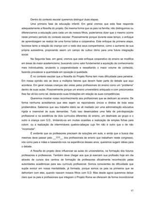 Dentro do contexto escolar queremos distinguir duas etapas.
Uma primeira fase de educação infantil. Em geral cremos que esta fase responde
adequadamente a filosofia do projeto. Da mesma forma que os pais na família, não distinguimos ou
diferenciamos a educação para cada um de nossos filhos, poderíamos dizer que o mesmo ocorre
neste primeiro período do contexto escolar. Possivelmente porque durante esse tempo, o enfoque
de aprendizagem se realiza de uma forma lúdica e cooperativa. Este enfoque da primeira etapa,
favorece tanto a relação da criança com o resto dos seus companheiros, como o aumento de sua
própria autoestima, propiciando assim um campo de cultivo ótimo para uma futura integração
social.
Na Segunda fase, em geral, cremos que este enfoque cooperativo do ensino se modifica
em áreas de maior academicismo, buscando como valor fundamental a aquisição de conhecimento
mais individualista, anulando a cooperatividade e ressaltando o maior volume de conteúdo,
fazendo prevalecer a quantidade em oposição à qualidade.
É no contexto escolar que a filosofia do Projeto Roma tem mais dificuldade para penetrar.
Em nossa opinião isto se deve a múltiplos fatores que devem fazer parte do debate que aqui
acontece. Em geral nossas crianças são vistas pelos profissionais do ensino como um “problema”
dentro de suas aulas. Possivelmente porque um ensino universitário antiquado e com preconceitos
lhes faz vê-los como tal, destacando suas limitações em relação às suas competências.
Queremos mostrar nosso reconhecimento aos profissionais que se dedicam ao ensino. De
forma nenhuma acreditamos que eles sejam os reponsáveis únicos e diretos de toda essa
problemática. Sabemos que seu trabalho diário se vê mediado por uma administração educativa
rígida e insensível às suas demandas. Tudo isso desencadeia uma falta de pré-disposição
profissional e na existência de dois currículos diferentes do ensino, um destinado ao grupo e o
outro à criança com S.D., limitando-os em muitas ocasiões a realização de simples fichas para
colorir, ou a realização de intermináveis quebra-cabeças cujo fim não é outro que o de não
“incomodar”.
É evidente que os professores precisam de soluções em aula, e ainda que a busca das
mesmas deve passar pelo __???__ dos profissionais de ensino que trabalham neste congresso,
nós como pais e mães e baseando-nos na experiência desses anos, queremos sugerir idéias para
o debate.
A filosofia do projeto deve influenciar as aulas do universitários, na formação dos futuros
professores e professoras. Também deve chegar aos que já exercem sua profissão hoje em dia
através de cursos dos centros de formação de professores oficialmente reconhecido pelas
autoridades acadêmicas para seu currículo profissional. Somos conscientes da dificuldade que
supõe evoluir em nossa mentalidade, já formada, porque somos os pais os primeiros que se
defrontam com eles, quando nascem nossos filhos com S.D. Mas desde agora queremos deixar
claro que os pais e profissionais que integram o Projeto Roma se oferecem de forma incondicional

97

 
