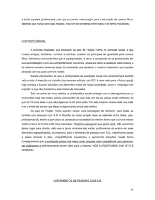 a todos aqueles (professores, pais que procurem colaboração para a educação de nossos filhos,
sabendo que nunca será algo imposto, mas sim de consenso entre todos e de forma voluntária).

CONTEXTO SOCIAL
A primeira finalidade que procuram os pais do Projeto Roma no contexto social, é que
nossos amigos, familiares, vizinhos e vizinhas, aceitem os princípios de igualdade para nossos
filhos. Devemos comunicar-lhes que a superproteção, a pena, a compaixão só os prejudicarão em
sua aprendizagem e em seu comportamento. Devemos educá-los como a qualquer outra criança e
da mesma maneira devemos exigir da sociedade que recebam o mesmo tratamento que aquelas
pessoas com as quais convive recebe.
Somos conscientes de que a problemática da aceitação social nos acompanhará durante
toda a vida. A inserção no trabalho das pessoas adultas com S.D. é uma meta para o futuro que já
hoje começa a buscar soluções nos diferentes meios de nossa sociedade, como o “emprego com
suporte” e que não duvidamos será motivo de discussão.
Sob um ponto de vista realista, a problemática social ameaça com a (esmagando-nos ou
confundido-nos) mas todos somos conscientes de que hoje em dia as coisas estão melhores do
que há 10 anos atrás o que não digamos há 20 anos atrás. Por este mesmo motivo nada nos pode
tirar o direito de pensar que daqui a alguns anos ainda será melhor.
Os pais do Projeto Roma querem lançar uma mensagem de otimismo para todas as
famílias com crianças com S.D. A filosofia de nosso projeto deve se estender entre mães, pais,
profissionais do ensino e por todas as camadas da sociedade da mesma forma que a chuva mansa
molha a terra de forma lenta mas inexorável. Podemos assegurar que assim será. Não queremos
deixar lugar para dúvida, visto que a prova concreta são vocês, profissionais do ensino em suas
diferentes especialidades, da medicina, pais e familiares de pessoas com S.D., trabalhando passo
a passo durante 4 dias, compartilhando inquietudes e apontando soluções. Desta forma
conseguiremos que a sociedade possa crer neles como pessoas com competência para aprender,
ser autônomos e definitivamente serem úteis para a mesma. NÓS ACREDITAMOS QUE ISTO É
POSSÍVEL.

DEPOIMENTOS DE PESSOAS COM S.D.
98

 