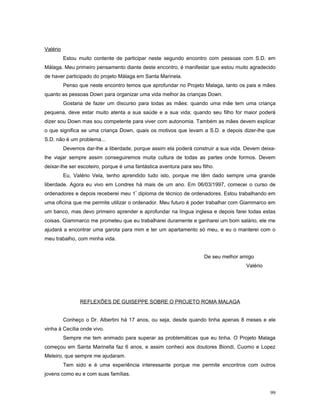 Valério
Estou muito contente de participar neste segundo encontro com pessoas com S.D. em
Málaga. Meu primeiro pensamento diante deste encontro, é manifestar que estou muito agradecido
de haver participado do projeto Málaga em Santa Marinela.
Penso que neste encontro temos que aprofundar no Projeto Malaga, tanto os pais e mães
quanto as pessoas Down para organizar uma vida melhor às crianças Down.
Gostaria de fazer um discurso para todas as mães: quando uma mãe tem uma criança
pequena, deve estar muito atenta a sua saúde e a sua vida; quando seu filho for maior poderá
dizer sou Down mas sou competente para viver com autonomia. Também as mães devem explicar
o que significa se uma criança Down, quais os motivos que levam a S.D. e depois dizer-lhe que
S.D. não é um problema...
Devemos dar-lhe a liberdade, porque assim ela poderá construir a sua vida. Devem deixalhe viajar sempre assim conseguiremos muita cultura de todas as partes onde formos. Devem
deixar-lhe ser escoteiro, porque é uma fantástica aventura para seu filho.
Eu, Valério Vela, tenho aprendido tudo isto, porque me têm dado sempre uma grande
liberdade. Agora eu vivo em Londres há mais de um ano. Em 06/03/1997, comecei o curso de
ordenadores e depois receberei meu 1º diploma de técnico de ordenadores. Estou trabalhando em
uma oficina que me permite utilizar o ordenador. Meu futuro é poder trabalhar com Giammarco em
um banco, mas devo primeiro aprender e aprofundar na língua inglesa e depois farei todas estas
coisas. Giammarco me prometeu que eu trabalharei duramente e ganharei um bom salário, ele me
ajudará a encontrar uma garota para mim e ter um apartamento só meu, e eu o manterei com o
meu trabalho, com minha vida.
De seu melhor amigo aaaaaaa
Valério aaaa

REFLEXÕES DE GUISEPPE SOBRE O PROJETO ROMA MALAGA
Conheço o Dr. Albertini há 17 anos, ou seja, desde quando tinha apenas 8 meses e ele
vinha à Cecília onde vivo.
Sempre me tem animado para superar as problemáticas que eu tinha. O Projeto Malaga
começou em Santa Marinella faz 6 anos, e assim conheci aos doutores Biondi, Cuomo e Lopez
Meleiro, que sempre me ajudaram.
Tem sido e é uma experiência interessante porque me permite encontros com outros
jovens como eu e com suas famílias.
99

 