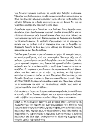 του Πελοποννησιακού πολέμου, το οποίο είχε διδαχθεί πρόσφατα.
Έφτιαξαν τους διαλόγους και αποφάσισαν στο πώς θα παρουσιάσουν το
θέμα πουέπρεπε να δραματοποιήσουν,με τις οδηγίες της δασκάλας. Οι
οδηγίες δόθηκαν σε ειδικές καρτέλες και όχι σε φύλλο Α4, για να
τραβήξει καλύτερα την προσοχή τους το θέμα.
Οι μαθητές εργάστηκαν δύο ώρες στην Ευέλικτη Ζώνη, έγραψαν τους
διαλόγους τους, διαμόρφωσαν τη σκηνή που θα παρουσίαζαν και την
έδειξαν πρώτα στην τάξη. Δημιούργησαν μόνοι τους τους ρόλους και
τους μοίρασαν μεταξύ τους. Παρουσιάσαμε τα δρώμενα στη δασκάλα
της θεατρικής Αγωγής. Οι μαθητές πήραν οδηγίες για το στήσιμο της
σκηνής και το παίξιμο από τη δασκάλα τους και τη δασκάλα της
θεατρικής Αγωγής σε δύο ώρες στο μάθημα της Θεατρικής Αγωγής,
παρουσία και των δύο δασκάλων.
Τα 6 θεατρικάδρώμεναπαρουσιάστηκανστοτμήμα Δ1 τουσχολείουμας
σε μια ώρα μαθήματος, κατά την οποία ήρθαν όλοι στην τάξη μας. Οι
μαθητές είχαναπόμόνοιτους καθοδηγηθείνακρατούνήναφορούν κάτι
χαρακτηριστικό τουρόλου τους. Για παράδειγμα οιΚορίνθιοιείχαν έναν
αμφορέα και ένα κουπάκι σταφίδες επειδή ήταν έμποροι αγγείων και
σταφίδας. Ο εκπρόσωπος των Σπαρτιατών μπροστά στον Περικλήέκανε
μόνος του ένα ακόντιο με το σήμα της ειρήνης, επειδή ερχόταν
σκεπτόμενος να κάνει ειρήνη με τους Αθηναίους. Ο αξιωματούχος του
Περικλήέφτιαξε μια ταινία που φόρεσε στο κεφάλι του, η οποία έλεγε:
ΑΞΙΩΜΑΤΟΥΧΟΣ. Επιπλέονκάποιαεξαρτήματα πουέφερε ένας μαθητής
τα αντάλλασσαν την ώρα της παρουσίασης μεταξύ τους ώστε να
χρησιμοποιηθούν και από άλλους.
Οι6 σκηνέςπου έπρεπεναδραματοποιήσουν οιμαθητές, όπωςδόθηκαν
σ’ αυτούς μαζί με βασικές οδηγίες και την προτροπή να μελετήσουν
καλά το βιβλίο τους στο συγκεκριμένο μάθημα ήταν οι παρακάτω:
Σκηνή 1: Οι Κερκυραίοι έρχονται για βοήθεια στους Αθηναίους και
συνομιλούν με τον Περικλή και έναν αξιωματούχο του. Εξηγούν πως
έχουντα δικάτους προϊόνταλάδι,κρασί,σταφίδα,αγγεία πουθέλουννα
πουλήσουν στην περιοχή τους, το Ιόνιο πέλαγος, στην Κάτω Ιταλία και
στη Σικελία ενώεμφανίστηκαν οιΚορίνθιοι, οιοποίοι θέλουν κιαυτοίνα
πουλήσουν στα ίδια μέρη. Επισημαίνουν ότι είναι στη συμμαχία μαζί
τους και ζητούν τη βοήθειά τους.
 