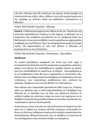 «Αν γίνει πόλεμος εμείς θα νικήσουμε που έχουμε τέτοια όμορφη και
πλούσια πόληκαιοι θεοί, ιδίως η Αθηνά, είναιπολύικανοποιημένηπου
την τιμήσαμε με τέτοιους ναούς και αγάλματα», επισημαίνουν οι
Αθηναίοι.
ΡΟΛΟΙ ΤΩΝ ΠΑΙΔΙΩΝ: Περικλής – Αθηναίοι
Σκηνή 6: Ο Μελίσσηπος έρχεται στην Αθήνα να δει τον Περικλή για μια
τελευταία προσπάθεια να τα βρουν οι δύο ισχυροί, οι Αθηναίοι και οι
Σπαρτιάτες. Να αναφέρετε οπωσδήποτε και τα προφητικά λόγια του
Μελίσσηπου,όπωςείναιστο βιβλίο («αυτήη μέραθα γίνειαρχήμεγάλης
συμφοράς για τους Έλληνες») πριν την αποχώρησήτουχωρίς να πετύχει
ειρήνη. Να παρουσιάσετε το γιατί δεν θέλουν οι Αθηναίοι να
συμπορευτούν με τους Σπαρτιάτες.
ΡΟΛΟΙ ΤΩΝ ΠΑΙΔΙΩΝ: Περικλής – Μελίσσηπος – Θουκυδίδης
Αξιολόγηση
Τα παιδιά ερωτήθηκαν προφορικά και είπαν πως στην αρχή η
συνεργασίαήτανδύσκοληγιατί δενμπορούσανναμοιράσουνκαλάτους
ρόλους ενώ κάποιοι δεν καταλάβαιναν τι ακριβώς έπρεπε να κάνουν
γιατί δεν καλοδιάβαζαν την καρτέλα με τις οδηγίες. Χρονοτρίβησαν με
το να αποφασίσουν ποιος θα είναι ο γραμματέας, ο συντονιστής, κλπ.
Κάποιοιήταν πιο ενθαρρυντικοίκαικατάφεραννα παρασύρουνκαιτους
υπόλοιπους, τους περισσότερο αναβλητικούς στην εκτέλεση της
εργασίας. Ομόφωνα είπαν πως θα ήθελαν να το ξανακάνουν.
Ήταν άψογοι στην παρουσίαση μπροστά στο άλλο τμήμα της Τετάρτης
τάξης του σχολείου μας, η οποία παρακολούθησε με ενδιαφέρον ενώ
δήλωσαν με τη δασκάλα τους ότι ήταν μια εξαιρετική δουλειά. Οι
μαθητές έμαθαν τον ρόλο τους ακόμη και αυτοί που παρότρυνα να το
διαβάζουναπόμέσα λόγωμεγάληςδιάρκειας τουρόλουκαιεξαιτίας του
περιορισμένου χρόνου προετοιμασίας.
Εντύπωση μου έκανε πως όταν σε κάποιο θεατρικό επεσήμανα πως δεν
ήταν έτσι η έκβαση της ιστορίας αλλά θα μπορούσε να θεωρηθεί ότι
δίνουντη δικήτους εκδοχήκαιεπομένωςδενπειράζειηπαραποίησητου
αποτελέσματος, θέλησαν από μόνοι τους να αλλάξουν τη σκηνή και να
την προσαρμόσουν στην ιστορική εκδοχή των πραγμάτων.
 