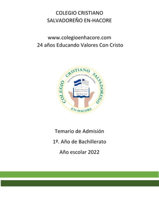 COLEGIO CRISTIANO
SALVADOREÑO EN-HACORE
www.colegioenhacore.com
24 años Educando Valores Con Cristo
Temario de Admisión
1º. Año de Bachillerato
Año escolar 2022
 