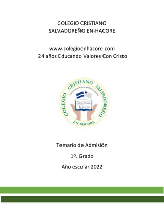 COLEGIO CRISTIANO
SALVADOREÑO EN-HACORE
www.colegioenhacore.com
24 años Educando Valores Con Cristo
Temario de Admisión
1º. Grado
Año escolar 2022
 