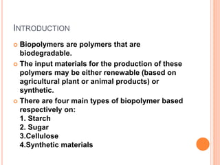 INTRODUCTION
 Biopolymers are polymers that are
biodegradable.
 The input materials for the production of these
polymers may be either renewable (based on
agricultural plant or animal products) or
synthetic.
 There are four main types of biopolymer based
respectively on:
1. Starch
2. Sugar
3.Cellulose
4.Synthetic materials
 