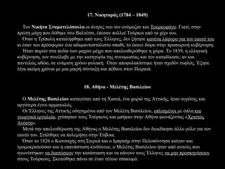 17. Νικηταράς (1784 – 1849)

   Τον Νικήτα Σταματελόπουλο οι άντρες του τον ονόμαζαν και Τουρκοφάγο. Γιατί, στην
πρώτη μάχη που δόθηκε στο Βαλτέτσι, έπεσαν πολλοί Τούρκοι από το χέρι του.
   Όταν η Τρίπολη καταλήφθηκε από τους Έλληνες, δεν ζήτησε κανένα λάφυρο για τον εαυτό του
κι όταν του πρόσφεραν ένα αδαμαντοστόλιστο σπαθί, το έκανε δώρο στην προσωρινή κυβέρνηση.
   Ήταν παρών στα πεδία των μαχών μέχρι που απελευθερώθηκε η χώρα. Το 1839, η ελληνική
κυβέρνηση, τον συνέλαβε με την κατηγορία της συνομωσίας και τον καταδίκασε, αν και
παντελώς αθώο, σε ενάμιση χρόνο φυλακή. Όταν αποφυλακίστηκε ήταν σχεδόν τυφλός. Έζησε
λίγα ακόμη χρόνια με μια μικρή σύνταξη και πέθανε στον Πειραιά.


                              18. Αθήνα - Μελέτης Βασιλείου

  Ο Μελέτης Βασιλείου καταγόταν από τη Χασιά, ένα χωριό της Αττικής, ήταν αγρότης και
αργότερα έγινε αρματωλός.
  Οι Έλληνες της Αττικής οδηγημένοι από τον Μελέτη Βασιλείου, οπλισμένοι με όπλα και
γεωργικά εργαλεία, χτύπησαν τους Τούρκους και μπήκαν στην Αθήνα φωνάζοντας «Χριστός
Ανέστη».
  Μετά την απελευθέρωση της Αθήνας ο Μελέτης Βασιλείου δεν διεκδίκησε άλλο ρόλο για τον
εαυτό του. Στάλθηκε να πολεμήσει στην Εύβοια.
  Όταν το 1826 ο Κιουταχής στη Στερεά και ο Ιμπραήμ στην Πελοπόννησο καίγαν και
τρομοκρατούσαν και η επανάσταση κινδύνευε, ο Μελέτης Βασιλείου ήταν από αυτούς που
αγωνίστηκαν να διασώσουν την κατάσταση και να κάνουν τους Έλληνες να μην προσκηνύσουν
στους Τούρκους. Σκοτώθηκε πάνω σε έναν τέτοιο τσακωμό.
 