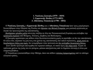 1. Νικόλαος Σκουφάς (1979 – 1819)
                                2. Εμμανουήλ Ξάνθος (1772-1852)
                              3. Αθανάσιος Τσακάλωφ (1790 – 1852)

   Ο Νικόλαος Σκουφάς, ο Εμμανουήλ Ξάνθος και ο Αθανάσιος Τσακάλωφ ήταν τρεις μικρέμποροι.
Συναντήθηκαν στην Οδησσό της Ρωσίας και ίδρυσαν την Φιλική Εταιρεία, μια μυστική οργάνωση με
σκοπό την προετοιμασία της επανάστασης.
   Κατήχησαν χιλιάδες μέλη κάνοντας ταξίδια σε όλη την Νοτιοανατολική Ευρώπη και ανέλαβαν την
οργάνωση στρατού από Βλάχους, Έλληνες, Σέρβους και Βούλγαρους.
   Ο Σκουφάς αρρώστησε και πέθανε στην Κωνσταντινούπολη χωρίς να προλάβει να δει την επανάσταση.
Οι αλλοι δύο, πέρασαν τη ζωή τους στα χρόνια της επανάστασης σαν απλοί στρατιώτες, χωρίς ποτέ να
διεκδικήσουν δόξες και τιμές, δεν αναμίχθηκαν στην πολιτική και δεν ανέλαβαν διοικητικές θέσεις.
   Στον Ξάνθο αργότερα απενεμήθη ένα τιμητικό επίδομα, το οποίο όμως δεν πήρε ποτέ. Έζησε τα
υπόλοιπα χρόνια της ζωής του σε φτώχεια, μάταια αποζητώντας από το δημόσιο σύνταξη ή έστω μια
ελάχιστη βοήθεια.
   Ο Τσακάλωφ εγκαταστάθηκε στην Μόσχα, όπου και πέθανε τελείως λησμονημένος από το επίσημο
ελληνικό κράτος.
 