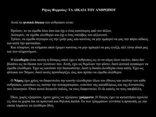Ρήγας Φερραίος: ΤΑ ΔΙΚΑΙΑ ΤΟΥ ΑΝΘΡΩΠΟΥ


  Αυτά τα φυσικά δίκαια του ανθρώπου είναι:

  Πρώτον, το να είμεθα όλοι ίσοι και όχι ο ένας κατώτερος από τον άλλον.
  Δεύτερον, να είμεθα ελεύθεροι και όχι ο ένας σκλάβος του αλλουνού.
  Τρίτον, να είμεθα σίγουροι εις την ζωήν μας, και κανένας να μην ημπορεί να μας την πάρει αδίκως
και κατά την φαντασίαν.
  Και τέταρτον, τα κτήματα οπού έχομεν κανένας να μην ημπορεί να μας εγγίζη, αλλ΄είναι ιδικά μας
και των κληρονόμων.

   Η ελευθερία είναι εκείνη η δύναμις οπού έχει ο άνθρωπος εις το να κάμη όλον εκείνο, όπου δεν
βλάπτει εις τα δίκαια των γειτόνων του. Αυτή, έχει ως θεμέλιον την φύσιν, διατί φυσικά αγαπώμεν να
είμεθα ελεύθεροι. Έχει ως κανόναν την δικαιοσύνην, διατί η δικαία ελευθερία είναι καλή. Έχει ως
φύλακα τον Νόμον, διατί αυτός προσδιορίζει, έως που πρέπει να είμεθα ελεύθεροι.

  Ο Νόμος έχει χρέος να διαφεντεύει την κοινήν ελευθερίαν όλου του έθνους και εκείνην του κάθε
ανθρώπου, κατοίκου εις ταύτην την αυτοκρατορίαν, εναντίον της καταθλίψεως και της δυναστείας
των διοικητών. Όταν αυτοί διοικούν καλώς, να τους διαφεντεύει. Ει δε κακώς να τους αποβάλλη.

   Όλοι, χωρίς εξαίρεσιν, έχουν χρέος να ηξεύρουν γράμματα. Η Πατρίς έχει να καταστήσει σχολεία
εις όλα τα χωρία δια τα αρσενικά και θηλυκά παιδιά. Εκ των γραμμάτων γεννάται η προκοπή, με την
οποία λάμπουν τα ελεύθερα έθνη.
 