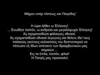 ‘Μάχου υπέρ πίστεως και Πατρίδος’


                 Η ώρα ήλθεν ω Έλληνες!
... Ενωθήτε λοιπόν, ω ανδρείοι και μεγαλόψυχοι Έλληνες!
           Ας σχηματισθώσι φάλαγγες εθνικαί.
   Ας σχηματισθώσι εθνικαί λεγεώνες και θέλετε ιδεί τους
     παλαιούς εκείνους κολοσσούς του δεσποτισμού να
     πέσωσιν εξ ιδίων απέναντι των θριαμβευτικών μας
                        σημαιών ...
                Εις τα όπλα, λοιπόν, φίλοι!
                 Η Πατρίς μας προσκαλεί.
 