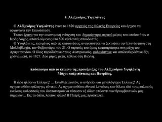 4. Αλεξανδρος Υψηλάντης

   Ο Αλέξανδρος Υψηλάντης έγινε το 1820 αρχηγός της Φιλικής Εταιρείας και άρχισε να
οργανώνει την Επανάσταση.
   Έκανε έρανο για την οικονομική ενίσχυση και δημιούργησε στρατό μέρος του οποίου ήταν ο
Ιερός Λόχος, αποτελούμενος από 500 εθελοντές σπουδαστές.
   Ο Υψηλάντης, πιεσμένος από τις καταστάσεις αναγκάστηκε να ξεκινήσει την Επανάσταση στη
Μολδοβλαχία, τον Φεβρουάριο του 21. Ο στρατός του όμως καταστράφηκε στη μάχη του
Δραγατσανίου. Ο ίδιος παραδόθηκε στους Αυστριακούς, φυλακίστηκε και απελευθερώθηκε έξη
χρόνια μετά, το 1827. Δύο μήνες μετά, πέθανε στη Βιέννη.


            Απόσπασμα από το κείμενο της προκήρυξης του Αλέξανδρου Υψηλάντη
                           Μάχου υπέρ πίστεως και Πατρίδος.

  Η ώρα ήλθεν ω Έλληνες! ... Ενωθήτε λοιπόν, ω ανδρείοι και μεγαλόψυχοι Έλληνες! Ας
σχηματισθώσι φάλαγγες εθνικαί. Ας σχηματισθώσι εθνικαί λεγεώνες και θέλετε ιδεί τους παλαιούς
εκείνους κολοσσούς του δεσποτισμού να πέσωσιν εξ ιδίων απέναντι των θριαμβευτικών μας
σημαιών ... Εις τα όπλα, λοιπόν, φίλοι! Η Πατρίς μας προσκαλεί.
 