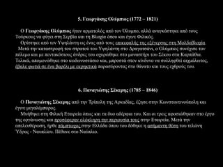 5. Γεωργάκης Ολύμπιος (1772 – 1821)

  Ο Γεωργάκης Ολύμπιος ήταν αρματολός από τον Όλυμπο, αλλά αναγκάστηκε από τους
Τούρκους να φύγει στη Σερβία και τη Βλαχία όπου και έγινε Φιλικός.
  Ορίστηκε από τον Υψηλάντη ως ένας από τους επικεφαλής της εξέγερσης στη Μολδοβλαχία.
 Μετά την καταστροφή του στρατού του Υψηλάντη στο Δραγατσάνι, ο Ολύμπιος συνέχισε τον
πόλεμο και με πεντακόσιους άνδρες του οχυρώθηκε στο μοναστήρι του Σέκου στα Καρπάθια.
Τελικά, απομονώθηκε στο κωδωνοστάσιο και, μπροστά στον κίνδυνο να συλληφθεί αιχμάλωτος,
έβαλε φωτιά σε ένα βαρέλι με εκρηκτικά παρασύροντας στο θάνατο και τους εχθρούς του.



                             6. Παναγιώτης Σέκερης (1785 – 1846)

   Ο Παναγιώτης Σέκερης από την Τρίπολη της Αρκαδίας, έζησε στην Κωνσταντινούπολη και
έγινε μεγαλέμπορος.
   Μυήθηκε στη Φιλική Εταιρεία όπως και τα δυο αδέρφια του. Και οι τρεις αφοσιώθηκαν στο έργο
της οργάνωσης και προσέφεραν ολόκληρη την περιουσία τους στην Εταιρεία. Μετά την
απελευθέρωση, ήρθε πάμπτωχος στην Ελλάδα όπου του δόθηκε η ασήμαντη θέση του τελώνη
Ύδρας - Ναυπλίου. Πέθανε στο Ναύπλιο.
 