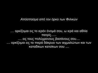 Απόσπασμα από τον όρκο των Φιλικών


    .... ορκίζομαι εις το ιερόν όνομά σου, ω ιερά και αθλία
                             πατρίς......
           .... εις τους πολύχρονους βασάνους σου....
.... ορκίζομαι εις τα πικρά δάκρυα των αιχμαλώτων και των
                     καταδίκων κατοίκων σου ....
 