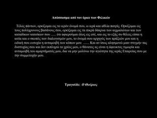 Απόσπασμα από τον όρκο των Φιλικών

 Τέλος πάντων, ορκίζομαι εις το ιερόν όνομά σου, ω ιερά και αθλία πατρίς. Ορκίζομαι εις
τους πολύχρονους βασάνους σου, ορκίζομαι εις τα πικρά δάκρυα των αιχμαλώτων και των
καταδίκων κατοίκων σου ...... ότι αφιερούμαι όλος εις εσέ, και εις το εξής συ θέλεις είσαι η
αιτία και ο σκοπός των διαλογισμών μου, το όνομά σου αρχηγός των πράξεών μου και η
ειδική σου ευτυχία η ανταμοιβή των κόπων μου ....... Και αν ίσως αλησμονώ μιαν στιγμήν τας
δυστυχίας σου και δεν εκπληρώ το χρέος μου, ο θάνατος ας είναι η άφευκτος τιμωρία και
ανταμοιβή του αμαρτήματός μου, δια να μην μολύνω την αγιότητα της ιεράς Εταιρείας σου με
την συμμετοχήν μου.




                                  Τραγούδι: Ο Θούριος
 