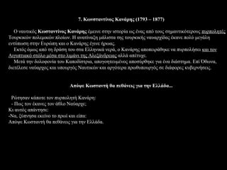 7. Κωνσταντίνος Κανάρης (1793 – 1877)

   Ο ναυτικός Κωσταντίνος Κανάρης έμεινε στην ιστορία ως ένας από τους σημαντικότερους πυρπολητές
Τουρκικών πολεμικών πλοίων. Η ανατίναξη μάλιστα της τουρκικής ναυαρχίδας έκανε πολύ μεγάλη
εντύπωση στην Ευρώπη και ο Κανάρης έγινε ήρωας.
   Εκτός όμως από τη δράση του στα Ελληνικά νερά, ο Κανάρης αποπειράθηκε να πυρπολήσει και τον
Αιγυπτιακό στόλο μέσα στο λιμάνι της Αλεξάνδρειας αλλά απέτυχε.
   Μετά την δολοφονία του Καποδίστρια, απογοητευμένος αποσύρθηκε για ένα διάστημα. Επί Όθωνα,
διετέλεσε ναύαρχος και υπουργός Ναυτικών και αργότερα πρωθυπουργός σε διάφορες κυβερνήσεις.


                           Απόψε Κωσταντή θα πεθάνεις για την Ελλάδα...

 Pώτησαν κάποτε τον πυρπολητή Κανάρη:
 - Πως τον έκανες τον άθλο Ναύαρχε;
Κι αυτός απάντησε:
-Να, ξύπνησα εκείνο το πρωί και είπα:
Απόψε Κωσταντή θα πεθάνεις για την Ελλάδα.
 