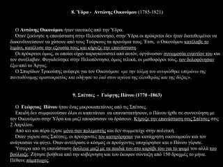 8. Ύδρα - Αντώνης Οικονόμου (1785-1821)


   Ο Αντώνης Οικονόμου ήταν ναυτικός από την Ύδρα.
   Όταν ξεκίνησε η επανάσταση στην Πελοπόννησο, στην Ύδρα οι πρόκριτοι δεν ήταν διατεθειμένοι να
διακινδυνεύσουν να χάσουν από τους Τούρκους τα προνόμια τους. Έτσι, ο Οικονόμου κατέλαβε το
λιμάνι, κατέλυσε την εξουσία τους και κήρυξε την επανάσταση.
   Οι πρόκριτοι όμως, οι οποίοι είχαν παραγκωνιστεί από αυτόν, οργάνωσαν συνωμοσία εναντίον του και
τον συνέλαβαν. Φυγαδεύτηκε στην Πελοπόννησο, όμως τελικά, οι μισθοφόροι τους, τον δολοφόνησαν
έξω από το Άργος.
   Ο Σπυρίδων Τρικούπης ανέφερε για τον Οικονόμου: «με την τόλμη του ανυψώθηκε υπεράνω της
παντοδύναμης αριστοκρατίας και οδήγησε το λαό στον αγώνα της ελευθερίας και της δόξας».


                             9. Σπέτσες - Γιώργης Πάνου (1770 -1863)

  Ο Γεώργιος Πάνου ήταν ένας μικροκαπετάνιος από τις Σπέτσες.
  Eπειδή δεν συμφωνούσαν όλοι οι καπετάνιοι να επαναστατήσουν, ο Πάνου ήρθε σε συννενόηση με
τον Οικονόμου στην Ύδρα και μαζί αποφάσισαν να δράσουν. Κήρυξε την επανάσταση στις Σπέτσες στις
2 Απριλίου.
  Από κει και πέρα έζησε μόνο σαν πολεμιστής και δεν συμμετείχε στην πολιτική.
  Όταν γύρισε στις Σπέτσες, οι προύχοντες τον κατηγόρησαν για κατάχρηση οικονομικών και τον
ανάγκασαν να φύγει. Όταν αντέδρασε ο κόσμος οι προύχοντες υποχώρησαν και ο Πάνου γύρισε.
  Ύστερα από τη επανάσταση δούλευε μαζί με τα παιδιά του στο καράβι του για το ψωμί του αλλά του
βούλιαξε. Ζήτησε βοήθεια από την κυβέρνηση και του έκοψαν σύνταξη από 150 δραχμές το μήνα.
Πέθανε πάμπτωχος.
 