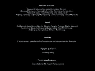 Αφήγηση κειμένων:

             Γεωργία Κανελλοπούλου, Μαρία Κοντού, Ζωή Βρεττού,
     Χρυσαυγή Κατσαράκη, Χριστίνα Σταθοπούλου, Παναγιώτης Ευστρατιάδης,
             Κατερίνα Ρούσσου, Γεωργία Μανιάτη, Άννα-Μαρία Στογιάν,
Χρήστος Λαμπέρης, Αλέξανδρος Μορφοβασίλης, Μίλτος Γκούσαρης, Μαρίνα Μαρκουλή



                                      Χοροί:

Ζωή Βρεττού, Μαρία Κοντού, Χριστίνα Μανιώτη, Κατερίνα Ρούσσου, Μαρίνα Μαρκουλή,
     Κωνσταντίνος Βαγιανός, Παναγιώτης Ευστρατιάδης, Βάϊος Μητσόπουλος,
               Αλέξανδρος Μορφοβασίλης, Βίκτορας Φωτόπουλος



                                     Μουσική:

 Η ορχήστρα και η χορωδία του 5ου Γυμνασίου και του 1ου Λυκείου Aγίου Δημητρίου



                               Ήχος και φωτισμός:

                                  Λεωνίδας Γκίκας



                            Υπεύθυνες καθηγήτριες:

                    Μαριάνθη Βαλανιδά, Γεωργία Παπαγεωργάκη
 