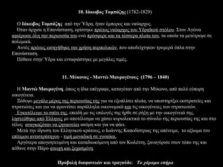 10. Ιάκωβος Τομπάζης (1782-1829)

  Ο Ιάκωβος Τομπάζης από την Ύδρα, ήταν έμπορος και ναύαρχος.
  Όταν άρχισε η Επανάσταση, ορίστηκε πρώτος ναύαρχος του Υδραϊκού στόλου. Στον Αγώνα
αφιέρωσε όλη την περιουσία του ενώ πρόσφερε και τα τέσσερα πλοία του, τα οποία τα μετέτρεψε σε
πολεμικά.
  Αυτός πρώτος εισηγήθηκε την χρήση πυρπολικών, που αποδείχτηκαν τρομερά όπλα στην
Επανάσταση.
  Πέθανε στην Ύδρα και ενταφιάστηκε με μεγάλες τιμές.


                       11. Μύκονος - Μαντώ Μαυρογένους (1796 – 1840)

   Η Μαντώ Μαυρογένη, όπως η ίδια υπέγραφε, καταγόταν από την Μύκονο, από πολύ εύπορη
οικογένεια.
   Ξόδεψε μεγάλο μέρος της περιουσίας της για να εξοπλίσει πλοία, να υποστηρίξει εκστρατείες και
στρατιώτες και για να φροντίσει παράλληλα οικονομικά και τις οικογένειες των στρατιωτών.
   Εγκατέλειψε το σπίτι της, επειδή με τις επιλογές της ήρθε σε ρήξη με την οικογένειά της,
ληστεύθηκε από Έλληνες με αποτέλεσμα να χάσει κυριολεκτικά το σύνολο της περιουσίας της και στο
τέλος αναγκαζόταν να ζητιανεύει ακόμη και για να φάει.
   Μετά την ίδρυση του Ελληνικού κράτους, ο Ιωάννης Καποδίστριας της απένειμε, το αξίωμα του
επίτιμου αντιστράτηγου - τιμή μοναδική σε γυναίκα.
   Αργότερα απογοητευμένη και καταδιωκόμενη από τον Κωλέττη, ξαναγύρισε στον τόπο της και
πέθανε στην Πάρο φτωχή και ξεχασμένη.

                     Προβολή διαφανειών και τραγούδι: Το χάραμα επήρα
 