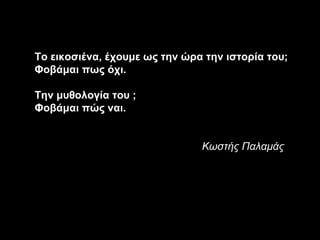 Το εικοσιένα, έχουμε ως την ώρα την ιστορία του;
Φοβάμαι πως όχι.

Την μυθολογία του ;
Φοβάμαι πώς ναι.


                               Κωστής Παλαμάς
 