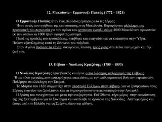 12. Μακεδονία - Εμμανουήλ Παππάς (1772 – 1821)

   Ο Εμμανουήλ Παππάς ήταν ένας πλούσιος έμπορος από τις Σέρρες.
   Ήταν αυτός που ηγήθηκε της επανάστασης στη Μακεδονία. Παραχώρησε ολόκληρη την
προσωπική του περιουσία για τον αγώνα και οργάνωσε ένοπλο σώμα 4000 Μακεδόνων αγωνιστών
εκ των οποίων οι 1000 ήταν αγιορείτες μοναχοί.
   Παρά τις ηρωϊκές του προσπάθειες, ηττήθηκε και αναγκάστηκε να καταφύγει στην Ύδρα.
Πέθανε εξαντλημένος κατά τη διάρκεια του ταξιδιού.
   Στον Αγώνα θυσίασε τα πάντα: οικογένεια, πλούτη, τρεις γιούς στα πεδία των μαχών και την
ζωή του.


                      13. Εύβοια – Νικόλαος Κριεζώτης (1785 – 1853)

  Ο Νικόλαος Κριεζώτης ήταν βοσκός και έγινε ο πιο διάσημος οπλαρχηγός της Εύβοιας.
 Ήταν τόσο γενναίος που ανακηρύχτηκε καπετάνιος με την επιδοκιμαστική βοή των στρατιωτών.
Πολέμησε σε ολόκληρη την Στερεά.
  Το Μάρτιο του 1826 συμμετείχε στην αποστολή Ελλήνων στον Λίβανο, για να ξεσηκώσουν τους
Σύρους εναντίον του Σουλτάνου και να δημιουργήσουν αντιπερισπασμό στην Ανατολή.
  Η δράση του συνεχίστηκε και μετά την ανεξαρτησία. Επί Όθωνα, πήρε μέρος στην επανάσταση
της 3ης Σεπτεμβρίου για το Σύνταγμα και κατέλαβε το φρούριο της Χαλκίδας. Απέτυχε όμως και
έφυγε από την Ελλάδα για τη Σμύρνη, όπου και πέθανε.
 