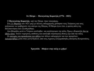 14. Πάτρα - Παναγιώτης Καρατζάς (1776 – 1821)

  Ο Παναγιώτης Καρατζάς από την Πάτρα ήταν τσαγκάρης.
  Στις 21 Μαρτίου του 1821 μαζί με άλλους οπλαρχηγούς χτύπησαν τους Τούρκους και τους
ανάγκασαν να τραβηχτούν στο κάστρο της Πάτρας. Η Πάτρα έγινε έτσι, η πρώτη πόλη της
Πελοποννήσου που ελευθερώθηκε.
  Δυο βδομάδες μετά οι Τούρκοι κατέλαβαν και κατέστρεψαν την πόλη. Όμως ο Καρατζάς δεν το
έβαλε κάτω. Έκανε νυχτερινές επιθέσεις και κατέλαβε στρατηγικές θέσεις έξω από την πόλη.
  Οι επιτυχίες του προκάλεσαν τον φθόνο των άλλων οπλαρχηγών και των προκρίτων.
Δολοφονήθηκε μέσα στην μονή Ομπλού, από τους Αχαιους κοτζαμπάσηδες αδελφούς Κουμαναίους.



                           Τραγούδι: Μπήκαν στην πόλη οι εχθροί
 