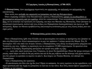 15.Γρηγόριος Δικαίος ή Παπαφλέσσας (1788-1825)

   Ο Παπαφλέσσας ήταν ταυτόχρονα σημαντικός και οργανωτής, και πολιτικός και πολεμιστής της
επανάστασης.
   Ήταν αυτός που ανέλαβε την αποστολή να ξεσηκώσει τον λαό της Πελοποννήσου.
   Όταν ο Ιμπραήμ εισέβαλε στην Πελοπόννησο, πρώτος ο Παπαφλέσσας ζήτησε να ελευθερωθούν οι
φυλακισμένοι πολεμιστές από τον εμφύλιο, αλλά δεν εισακούστηκε. Έτσι αναγκάστηκε να εκστρατεύσει ο
ίδιος για να ανακόψει την προέλαση του Ιμπραήμ, και πήγε στο Μανιάκι της Μεσσηνίας. Όταν φάνηκαν τα
αιγυπτιακά στρατεύματα, πολλοί από τους άνδρες του Παπαφλέσσα διασκορπίστηκαν και έμεινε με 300
πολεμιστές. Βρήκε τον θάνατο προβάλλοντας απεγνωσμένη αντίσταση μαζί με τους λίγους άνδρες που του
είχαν μείνει.

                                Ο Παπαφλέσσας μιλάει στους προεστούς

  Όταν ο Παπαφλέσσας ήρθε στην Ελλάδα για να προετοιμάσει τον αγώνα, οι προύχοντες του ζήτησαν να
πάει στη Βοστίτσα (το Αίγιο) αποφασισμένοι να μην τον αφήσουν ν' ανάψει φωτιά στο Μοριά. Στις 26
Ιανουαρίου 1821 στο σπίτι του Αντρέα Λόντου, ο Παπαφλέσσας τους έδειξε τα πληρεξούσια γράμματα του
Υψηλάντη, και τους διάβασε τις προσταγές του να ετοιμάσουν 25.000 στρατεύματα. Οι προεστοί είναι
αρνητικοί. Ο Σωτήρης Χαραλάμπης φανέρωσε τον κρυφό τους φόβο ως εξής:
  - «… εμείς εδώ, αφού ξεκάνουμε τους Τούρκους, σε ποιον θα παραδοθούμε; Ποιον θα 'χουμε ανώτερο; Ο
ραγιάς, αφού πάρει τα όπλα δε θα μας ακούει πια και δε θα μας σέβεται και θα πέσουμε στα χέρια εκείνου,
που δεν μπορεί να κρατήσει το πιρούνι να φάει!». Και δείχνει τον Νικήτα Φλέσσα, τον αδελφό του
Παπαφλέσσα.
   Τότε ο Παπαφλέσσας δεν κρατιέται.
  - Η επανάσταση είτε θέτε είτε όχι θα γίνει! Πάρτε το απόφαση. Αν εσείς γυρεύετε να την εμποδίσετε, εγώ
πήρα προσταγή από την Αρχή να ξεσηκώσω το λαό και να την κάνω. Και τότες όποιον βρουν ξαρμάτωτο οι
Τούρκοι, ας τον κόψουν...
 