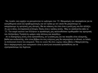 Να, λοιπόν, που αρχίζει να φανερώνεται το «μήνυμα» του ΄21. Θαυμασμός και υπερηφάνεια για τα
κατορθώματα αλλά και προβληματισμός για τον τρόπο με τον οποίο θα μπορέσουμε να
απορρίψουμε τις αρνητικές μας πλευρές. Θα πει κάποιος ότι έτσι είναι η φυλή μας και δεν αλλάζει.
Αν μη τι άλλο, συντηρητική αντίληψη. Ποιός είναι ο τρόπος αυτός; Μας το υποδεικνύει πάλι το
’21. Τον καιρό εκείνων των Ελλήνων οι προπάτορές μας ακολουθούσαν ομοθυμαδόν την προτροπή
του Αλέξανδρου Υψηλάντη «μάχου υπέρ πίστεως και πατρίδος».
 Αν οι διακηρύξεις αυτές είναι αφτιασίδωτες, αν η αγάπη μας για την πατρίδα είναι ειλικρινής,
βαθιά και ανιδιοτελής, τότε είναι βέβαιο ότι στις ενέργειες μας θα υπερισχύσει το εθνικό, το λαϊκό,
το συλλογικό έναντι του ατομικού. Τότε το «εγώ» θα γίνει «εμείς» όπως ήθελε ο Μακρυγιάννης.
Και ο παραμερισμός του «ατομικού» είναι η ικανή και αναγκαία προϋπόθεση για να
εξοστρακίσουμε την διχόνοια.
 