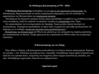 16. Θεόδωρος Κολοκοτρώνης (1770 – 1843)

  Ο Θεόδωρος Κολοκοτρώνης αναδείχθηκε ως μια από τις πιο σημαντικές φυσιογνωμίες της
Επανάστασης. Πρωταγωνίστησε σε πολλές στρατιωτικές επιχειρήσεις, που τον ανέδειξαν σε
αρχιστράτηγο της Πελοποννήσου και στρατιωτική ιδιοφυία.
   Στη διάρκεια του Εμφυλίου πολέμου πολλές φορές προσπάθησε να αμβλύνει τις αντιθέσεις ανάμεσα
στους αντιπάλους, αλλά δεν μπόρεσε να αποφύγει τη ρήξη και φυλακίστηκε στην Ύδρα.
  Τον αποφυλάκισαν για να αντιμετωπίσει τον Ιμπραήμ. Χωρίς μεγάλο στρατό ξεκίνησε τον
κλεφτοπόλεμο. Ταυτόχρονα προσπαθούσε να πάρει πίσω τα χωριά που από φόβο προσκηνούσαν τον
Ιμπραήμ, με το σύνθημα «φωτιά και τσεκούρι στους προσκηνυμένους»!
  Φυλακίστηκε για δεύτερη φορά επί Όθωνα και μάλιστα με την κατηγορία της εσχάτης προδοσίας,
και καταδικάστηκε σε θάνατο. Έλαβε χάρη μετά την ενηλικίωση του Όθωνα οπότε και ονομάστηκε
στρατηγός.


                                 O Κολοκοτρώνης για τον Ζαίμη

   Όταν πέθανε ο Ζαίμης, ο Κολοκοτρώνης ακολουθώντας το λείψανο έκλαιγε απαρηγόρητα. Κάποιος,
τον ρώτησε: « Δεν ενθυμείσαι τες διχόνιες σας;» Απεκρίθη: «Εσταθήκαμε συχνά εχθροί ανάμεσόν μας,
αλλά δεν τον εμίσησα ποτέ». Δείχνοντάς του συγχρόνως άλλον έξοχον αγωνιστή της πατρίδος, του
είπε: «Εσταθήκαμε συχνά φίλοι, αλλά δεν τον αγάπησα ποτέ».


                                         Δημοτικοί χοροί
 