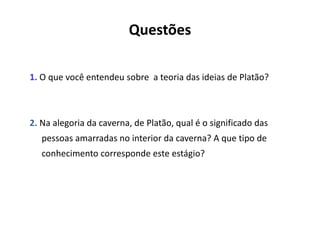 Questões
1. O que você entendeu sobre a teoria das ideias de Platão?
2. Na alegoria da caverna, de Platão, qual é o significado das
pessoas amarradas no interior da caverna? A que tipo de
conhecimento corresponde este estágio?
 