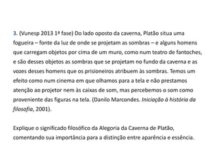 3. (Vunesp 2013 1ª fase) Do lado oposto da caverna, Platão situa uma
fogueira – fonte da luz de onde se projetam as sombras – e alguns homens
que carregam objetos por cima de um muro, como num teatro de fantoches,
e são desses objetos as sombras que se projetam no fundo da caverna e as
vozes desses homens que os prisioneiros atribuem às sombras. Temos um
efeito como num cinema em que olhamos para a tela e não prestamos
atenção ao projetor nem às caixas de som, mas percebemos o som como
proveniente das figuras na tela. (Danilo Marcondes. Iniciação à história da
filosofia, 2001).
Explique o significado filosófico da Alegoria da Caverna de Platão,
comentando sua importância para a distinção entre aparência e essência.
 