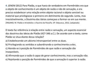 4. (ENEM 2012) Para Platão, o que havia de verdadeiro em Parmênides era que
o objeto de conhecimento é um objeto de razão e não de sensação, e era
preciso estabelecer uma relação entre objeto racional e objeto sensível ou
material que privilegiasse o primeiro em detrimento do segundo. Lenta, mas
irresistivelmente, a Doutrina das Ideias começava a formar-se em sua mente.
ZINGANO, M. Platão e Aristóteles: o fascínio da filosofia. SP: Odysseus, 2012, (adaptado)
O texto faz referência à relação entre razão e sensação, um aspecto essencial
das doutrina das Ideias de Platão (427-346 a.C.). De acordo com o texto, como
Platão se situa diante dessa relação?
a) Estabelecendo um abismo intransponível entre as duas.
b) Privilegiando os sentidos e subordinando o conhecimento a eles.
c) Atendo-se à posição de Parmênides de que razão e sensação são
inseparáveis.
d) Afirmando que a razão é capaz de gerar conhecimento, mas a sensação não.
e) Rejeitando a posição de Parmênides de que a sensação é superior à razão.
 